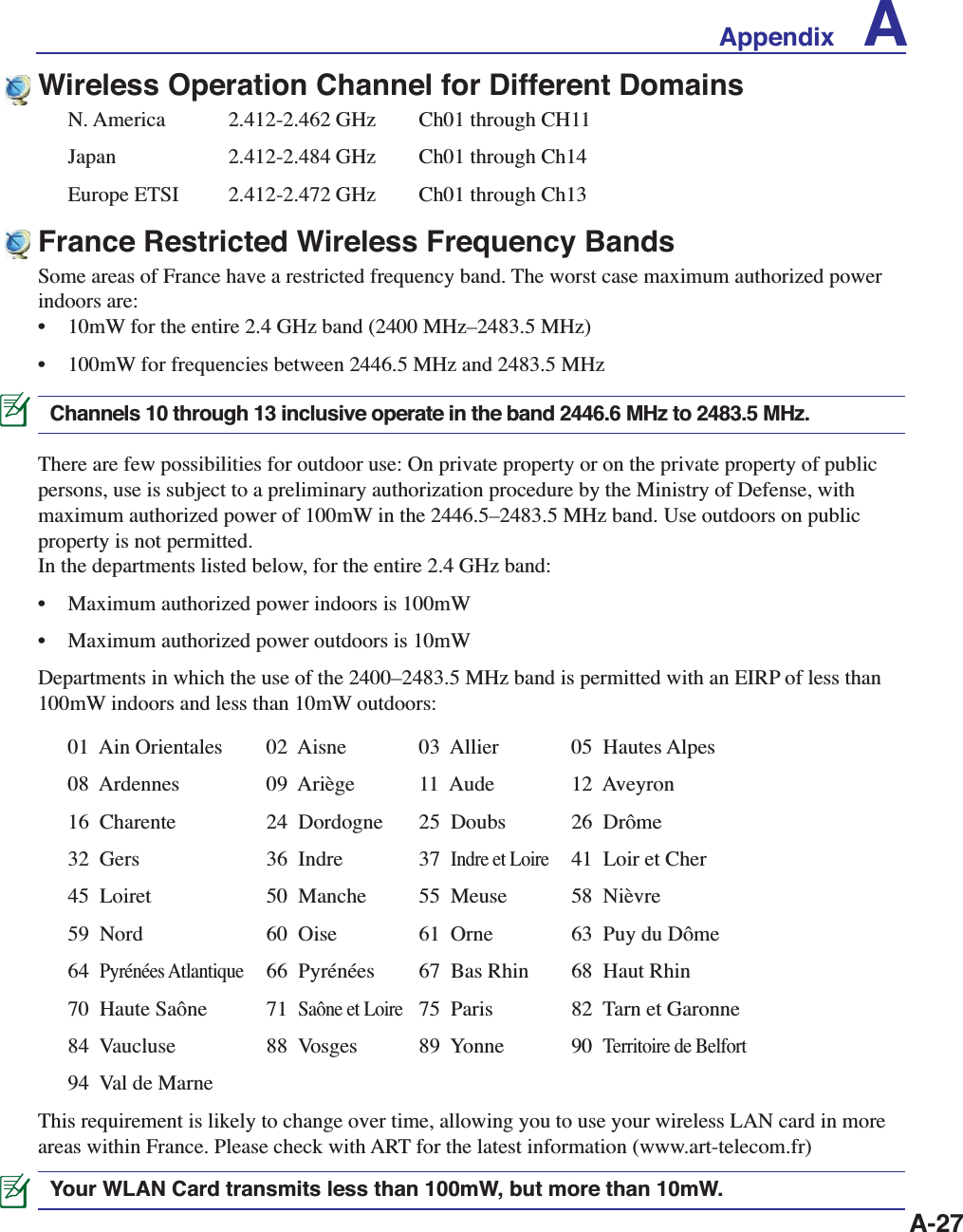 A-27France Restricted Wireless Frequency BandsSome areas of France have a restricted frequency band. The worst case maximum authorized power indoors are: •  10mW for the entire 2.4 GHz band (2400 MHz–2483.5 MHz) •  100mW for frequencies between 2446.5 MHz and 2483.5 MHzChannels 10 through 13 inclusive operate in the band 2446.6 MHz to 2483.5 MHz.There are few possibilities for outdoor use: On private property or on the private property of public persons, use is subject to a preliminary authorization procedure by the Ministry of Defense, with maximum authorized power of 100mW in the 2446.5–2483.5 MHz band. Use outdoors on public property is not permitted. In the departments listed below, for the entire 2.4 GHz band: •  Maximum authorized power indoors is 100mW •  Maximum authorized power outdoors is 10mW Departments in which the use of the 2400–2483.5 MHz band is permitted with an EIRP of less than 100mW indoors and less than 10mW outdoors:01  Ain Orientales   02  Aisne    03  Allier  05  Hautes Alpes08  Ardennes      09  Ariège    11  Aude   12  Aveyron 16  Charente      24  Dordogne  25  Doubs  26  Drôme 32  Gers      36  Indre    37  Indre et Loire  41  Loir et Cher45  Loiret      50  Manche    55  Meuse  58  Nièvre 59  Nord      60  Oise     61  Orne   63  Puy du Dôme 64  Pyrénées Atlantique  66  Pyrénées   67  Bas Rhin  68  Haut Rhin 70  Haute Saône    71  Saône et Loire  75  Paris   82  Tarn et Garonne84  Vaucluse      88  Vosges    89  Yonne  90  Territoire de Belfort94  Val de MarneThis requirement is likely to change over time, allowing you to use your wireless LAN card in more areas within France. Please check with ART for the latest information (www.art-telecom.fr) Your WLAN Card transmits less than 100mW, but more than 10mW.Wireless Operation Channel for Different DomainsN. America    2.412-2.462 GHz   Ch01 through CH11Japan    2.412-2.484 GHz   Ch01 through Ch14Europe ETSI    2.412-2.472 GHz   Ch01 through Ch13Appendix    A