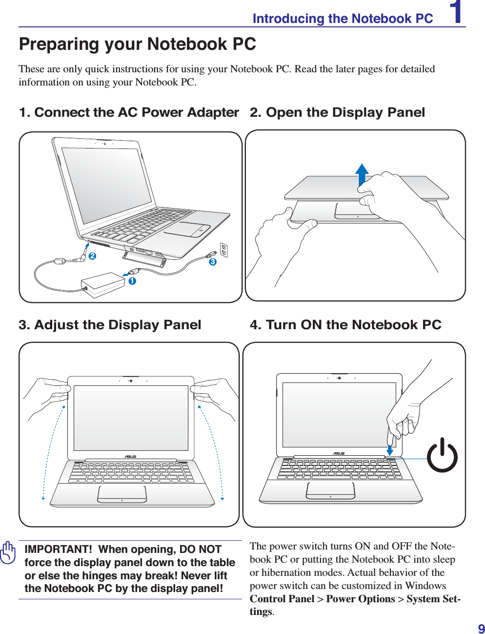 9Preparing your Notebook PCThese are only quick instructions for using your Notebook PC. Read the later pages for detailed information on using your Notebook PC.1. Connect the AC Power AdapterIMPORTANT!  When opening, DO NOT force the display panel down to the table or else the hinges may break! Never lift the Notebook PC by the display panel!3. Adjust the Display Panel 4. Turn ON the Notebook PCThe power switch turns ON and OFF the Note-book PC or putting the Notebook PC into sleep or hibernation modes. Actual behavior of the power switch can be customized in Windows Control Panel &gt; Power Options &gt; System Set-tings. 123Introducing the Notebook PC    12. Open the Display Panel