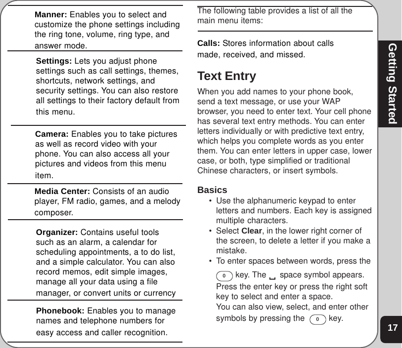 17Getting StartedThe following table provides a list of all themain menu items:Calls: Stores information about callsmade, received, and missed.Text EntryWhen you add names to your phone book,send a text message, or use your WAPbrowser, you need to enter text. Your cell phonehas several text entry methods. You can enterletters individually or with predictive text entry,which helps you complete words as you enterthem. You can enter letters in upper case, lowercase, or both, type simplified or traditionalChinese characters, or insert symbols.Basics• Use the alphanumeric keypad to enterletters and numbers. Each key is assignedmultiple characters.• Select Clear, in the lower right corner ofthe screen, to delete a letter if you make amistake.• To enter spaces between words, press the0 key. The 9 space symbol appears.Press the enter key or press the right softkey to select and enter a space.You can also view, select, and enter othersymbols by pressing the  0 key.Manner: Enables you to select andcustomize the phone settings includingthe ring tone, volume, ring type, andanswer mode.Settings: Lets you adjust phonesettings such as call settings, themes,shortcuts, network settings, andsecurity settings. You can also restoreall settings to their factory default fromthis menu.Camera: Enables you to take picturesas well as record video with yourphone. You can also access all yourpictures and videos from this menuitem.Media Center: Consists of an audioplayer, FM radio, games, and a melodycomposer.Organizer: Contains useful toolssuch as an alarm, a calendar forscheduling appointments, a to do list,and a simple calculator. You can alsorecord memos, edit simple images,manage all your data using a filemanager, or convert units or currencyPhonebook: Enables you to managenames and telephone numbers foreasy access and caller recognition.