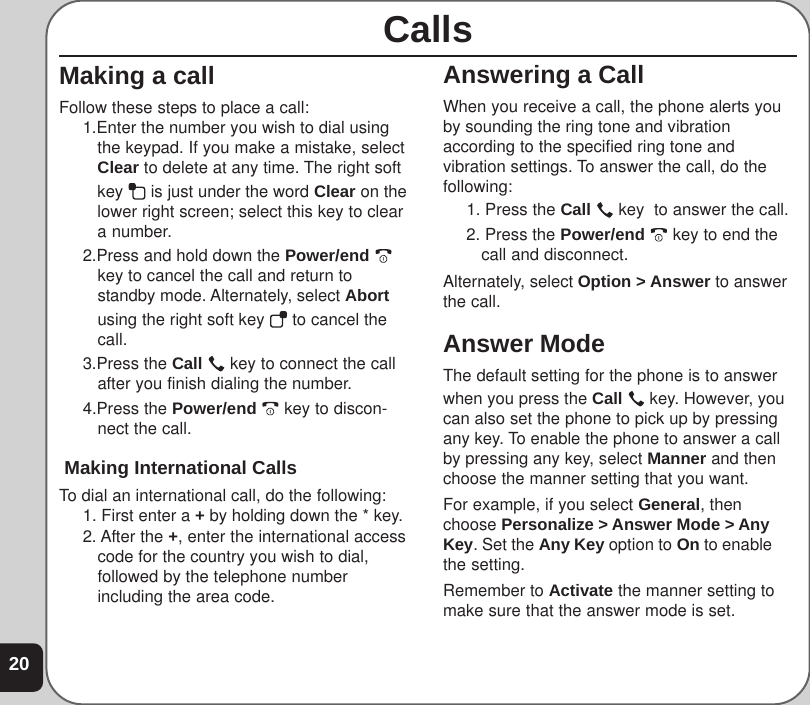 20Answering a CallWhen you receive a call, the phone alerts youby sounding the ring tone and vibrationaccording to the specified ring tone andvibration settings. To answer the call, do thefollowing:1. Press the Call   key  to answer the call.2. Press the Power/end   key to end thecall and disconnect.Alternately, select Option &gt; Answer to answerthe call.Answer ModeThe default setting for the phone is to answerwhen you press the Call   key. However, youcan also set the phone to pick up by pressingany key. To enable the phone to answer a callby pressing any key, select Manner and thenchoose the manner setting that you want.For example, if you select General, thenchoose Personalize &gt; Answer Mode &gt; AnyKey. Set the Any Key option to On to enablethe setting.Remember to Activate the manner setting tomake sure that the answer mode is set.CallsMaking a callFollow these steps to place a call:1.Enter the number you wish to dial usingthe keypad. If you make a mistake, selectClear to delete at any time. The right softkey   is just under the word Clear on thelower right screen; select this key to cleara number.2.Press and hold down the Power/end key to cancel the call and return tostandby mode. Alternately, select Abortusing the right soft key   to cancel thecall.3.Press the Call   key to connect the callafter you finish dialing the number.4.Press the Power/end   key to discon-nect the call. Making International CallsTo dial an international call, do the following:1. First enter a + by holding down the * key.2. After the +, enter the international accesscode for the country you wish to dial,followed by the telephone numberincluding the area code.