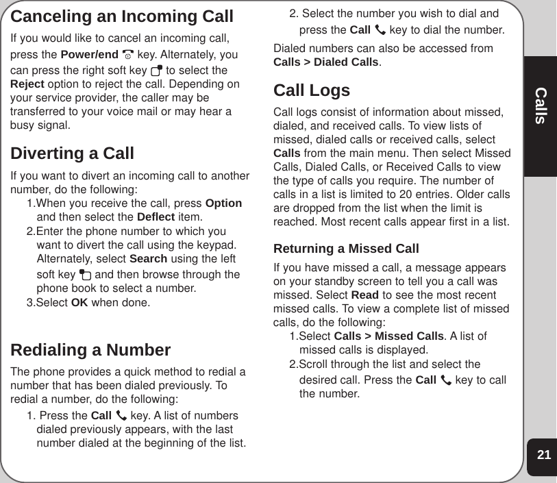21CallsCanceling an Incoming CallIf you would like to cancel an incoming call,press the Power/end  key. Alternately, youcan press the right soft key   to select theReject option to reject the call. Depending onyour service provider, the caller may betransferred to your voice mail or may hear abusy signal.Diverting a CallIf you want to divert an incoming call to anothernumber, do the following:1.When you receive the call, press Optionand then select the Deflect item.2.Enter the phone number to which youwant to divert the call using the keypad.Alternately, select Search using the leftsoft key   and then browse through thephone book to select a number.3.Select OK when done.Redialing a NumberThe phone provides a quick method to redial anumber that has been dialed previously. Toredial a number, do the following:1. Press the Call   key. A list of numbersdialed previously appears, with the lastnumber dialed at the beginning of the list.2. Select the number you wish to dial andpress the Call  key to dial the number.Dialed numbers can also be accessed fromCalls &gt; Dialed Calls.Call LogsCall logs consist of information about missed,dialed, and received calls. To view lists ofmissed, dialed calls or received calls, selectCalls from the main menu. Then select MissedCalls, Dialed Calls, or Received Calls to viewthe type of calls you require. The number ofcalls in a list is limited to 20 entries. Older callsare dropped from the list when the limit isreached. Most recent calls appear first in a list.Returning a Missed CallIf you have missed a call, a message appearson your standby screen to tell you a call wasmissed. Select Read to see the most recentmissed calls. To view a complete list of missedcalls, do the following:1.Select Calls &gt; Missed Calls. A list ofmissed calls is displayed.2.Scroll through the list and select thedesired call. Press the Call   key to callthe number.
