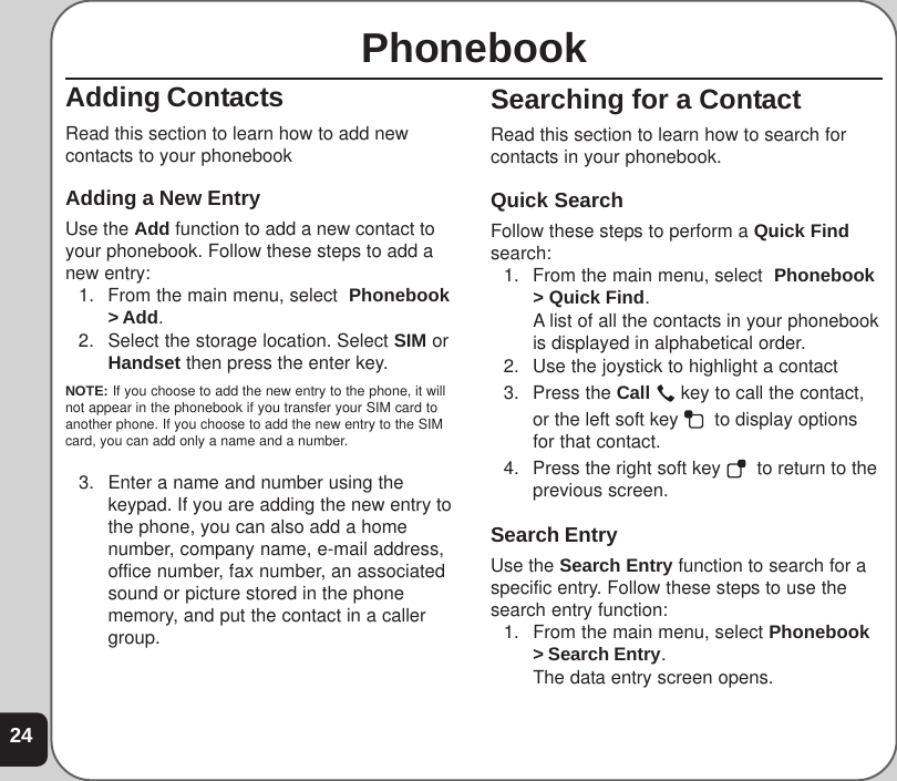 24PhonebookAdding ContactsRead this section to learn how to add newcontacts to your phonebookAdding a New EntryUse the Add function to add a new contact toyour phonebook. Follow these steps to add anew entry:1. From the main menu, select  Phonebook&gt; Add.2. Select the storage location. Select SIM orHandset then press the enter key.NOTE: If you choose to add the new entry to the phone, it willnot appear in the phonebook if you transfer your SIM card toanother phone. If you choose to add the new entry to the SIMcard, you can add only a name and a number.3. Enter a name and number using thekeypad. If you are adding the new entry tothe phone, you can also add a homenumber, company name, e-mail address,office number, fax number, an associatedsound or picture stored in the phonememory, and put the contact in a callergroup.Searching for a ContactRead this section to learn how to search forcontacts in your phonebook.Quick SearchFollow these steps to perform a Quick Findsearch:1. From the main menu, select  Phonebook&gt; Quick Find.A list of all the contacts in your phonebookis displayed in alphabetical order.2. Use the joystick to highlight a contact3. Press the Call   key to call the contact,or the left soft key    to display optionsfor that contact.4. Press the right soft key    to return to theprevious screen.Search EntryUse the Search Entry function to search for aspecific entry. Follow these steps to use thesearch entry function:1. From the main menu, select Phonebook&gt; Search Entry.The data entry screen opens.