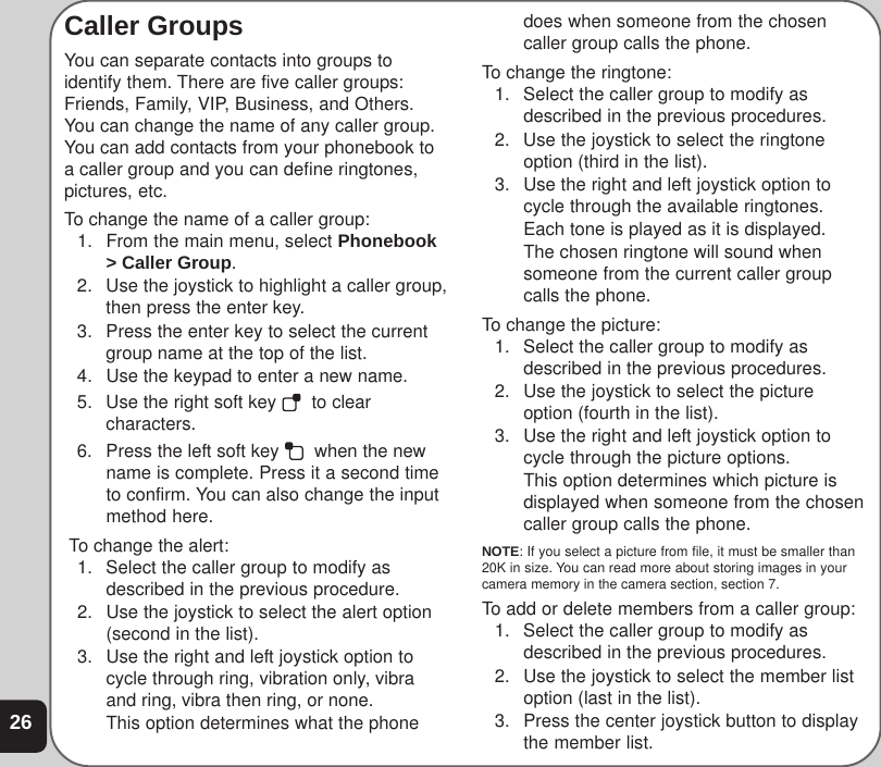 26Caller GroupsYou can separate contacts into groups toidentify them. There are five caller groups:Friends, Family, VIP, Business, and Others.You can change the name of any caller group.You can add contacts from your phonebook toa caller group and you can define ringtones,pictures, etc.To change the name of a caller group:1. From the main menu, select Phonebook&gt; Caller Group.2. Use the joystick to highlight a caller group,then press the enter key.3. Press the enter key to select the currentgroup name at the top of the list.4. Use the keypad to enter a new name.5. Use the right soft key    to clearcharacters.6. Press the left soft key    when the newname is complete. Press it a second timeto confirm. You can also change the inputmethod here. To change the alert:1. Select the caller group to modify asdescribed in the previous procedure.2. Use the joystick to select the alert option(second in the list).3. Use the right and left joystick option tocycle through ring, vibration only, vibraand ring, vibra then ring, or none.This option determines what the phonedoes when someone from the chosencaller group calls the phone.To change the ringtone:1. Select the caller group to modify asdescribed in the previous procedures.2. Use the joystick to select the ringtoneoption (third in the list).3. Use the right and left joystick option tocycle through the available ringtones.Each tone is played as it is displayed.The chosen ringtone will sound whensomeone from the current caller groupcalls the phone.To change the picture:1. Select the caller group to modify asdescribed in the previous procedures.2. Use the joystick to select the pictureoption (fourth in the list).3. Use the right and left joystick option tocycle through the picture options.This option determines which picture isdisplayed when someone from the chosencaller group calls the phone.NOTE: If you select a picture from file, it must be smaller than20K in size. You can read more about storing images in yourcamera memory in the camera section, section 7.To add or delete members from a caller group:1. Select the caller group to modify asdescribed in the previous procedures.2. Use the joystick to select the member listoption (last in the list).3. Press the center joystick button to displaythe member list.