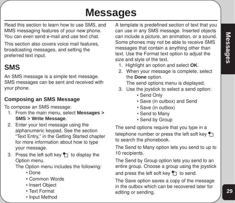 29MessagesMessagesRead this section to learn how to use SMS, andMMS messaging features of your new phone.You can even send e-mail and use text chat.This section also covers voice mail features,broadcasting messages, and setting thepreferred text input.SMSAn SMS message is a simple text message.SMS messages can be sent and received withyour phone.Composing an SMS MessageTo compose an SMS message:1. From the main menu, select Messages &gt;SMS &gt; Write Message.2. Enter your text message using thealphanumeric keypad. See the section“Text Entry,” in the Getting Started chapterfor more information about how to typeyour message.3. Press the left soft key    to display theOption menu.The Option menu includes the following:• Done• Common Words• Insert Object• Text Format• Input MethodA template is predefined section of text that youcan use in any SMS message. Inserted objectscan include a picture, an animation, or a sound.Some phones may not be able to receive SMSmessages that contain a anything other thantext. Use the Format text option to adjust thesize and style of the text.1.  Highlight an option and select OK.2. When your message is complete, selectthe Done option.The send options menu is displayed.3. Use the joystick to select a send option:• Send Only• Save (in outbox) and Send• Save (in outbox)• Send to Many• Send by GroupThe send options require that you type in atelephone number or press the left soft key to search the phonebook.The Send to Many option lets you send to up to10 recipients.The Send by Group option lets you send to anentire group. Choose a group using the joystickand press the left soft key    to send.The Save option saves a copy of the messagein the outbox which can be recovered later forediting or sending.
