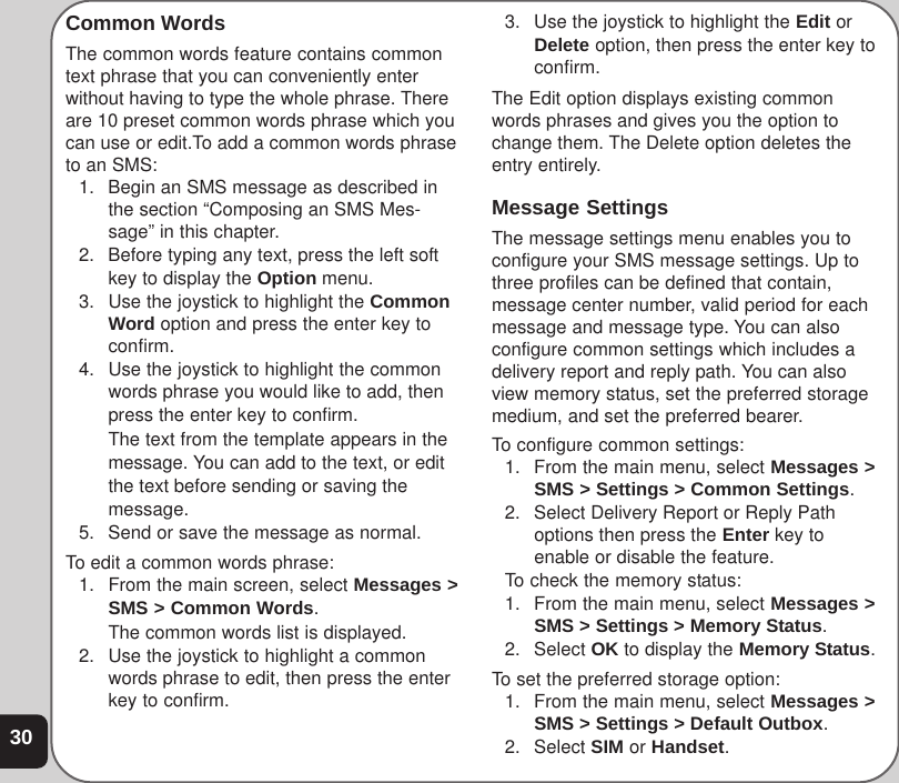 30Common WordsThe common words feature contains commontext phrase that you can conveniently enterwithout having to type the whole phrase. Thereare 10 preset common words phrase which youcan use or edit.To add a common words phraseto an SMS:1. Begin an SMS message as described inthe section “Composing an SMS Mes-sage” in this chapter.2. Before typing any text, press the left softkey to display the Option menu.3. Use the joystick to highlight the CommonWord option and press the enter key toconfirm.4. Use the joystick to highlight the commonwords phrase you would like to add, thenpress the enter key to confirm.The text from the template appears in themessage. You can add to the text, or editthe text before sending or saving themessage.5. Send or save the message as normal.To edit a common words phrase:1. From the main screen, select Messages &gt;SMS &gt; Common Words.The common words list is displayed.2. Use the joystick to highlight a commonwords phrase to edit, then press the enterkey to confirm.3. Use the joystick to highlight the Edit orDelete option, then press the enter key toconfirm.The Edit option displays existing commonwords phrases and gives you the option tochange them. The Delete option deletes theentry entirely.Message SettingsThe message settings menu enables you toconfigure your SMS message settings. Up tothree profiles can be defined that contain,message center number, valid period for eachmessage and message type. You can alsoconfigure common settings which includes adelivery report and reply path. You can alsoview memory status, set the preferred storagemedium, and set the preferred bearer.To configure common settings:1. From the main menu, select Messages &gt;SMS &gt; Settings &gt; Common Settings.2. Select Delivery Report or Reply Pathoptions then press the Enter key toenable or disable the feature.To check the memory status:1. From the main menu, select Messages &gt;SMS &gt; Settings &gt; Memory Status.2. Select OK to display the Memory Status.To set the preferred storage option:1. From the main menu, select Messages &gt;SMS &gt; Settings &gt; Default Outbox.2. Select SIM or Handset.