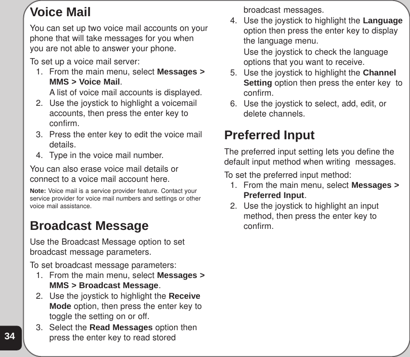 34Voice MailYou can set up two voice mail accounts on yourphone that will take messages for you whenyou are not able to answer your phone.To set up a voice mail server:1. From the main menu, select Messages &gt;MMS &gt; Voice Mail.A list of voice mail accounts is displayed.2. Use the joystick to highlight a voicemailaccounts, then press the enter key toconfirm.3. Press the enter key to edit the voice maildetails.4. Type in the voice mail number.You can also erase voice mail details orconnect to a voice mail account here.Note: Voice mail is a service provider feature. Contact yourservice provider for voice mail numbers and settings or othervoice mail assistance.Broadcast MessageUse the Broadcast Message option to setbroadcast message parameters.To set broadcast message parameters:1. From the main menu, select Messages &gt;MMS &gt; Broadcast Message.2. Use the joystick to highlight the ReceiveMode option, then press the enter key totoggle the setting on or off.3. Select the Read Messages option thenpress the enter key to read storedbroadcast messages.4. Use the joystick to highlight the Languageoption then press the enter key to displaythe language menu.Use the joystick to check the languageoptions that you want to receive.5. Use the joystick to highlight the ChannelSetting option then press the enter key  toconfirm.6. Use the joystick to select, add, edit, ordelete channels.Preferred InputThe preferred input setting lets you define thedefault input method when writing  messages.To set the preferred input method:1. From the main menu, select Messages &gt;Preferred Input.2. Use the joystick to highlight an inputmethod, then press the enter key toconfirm.