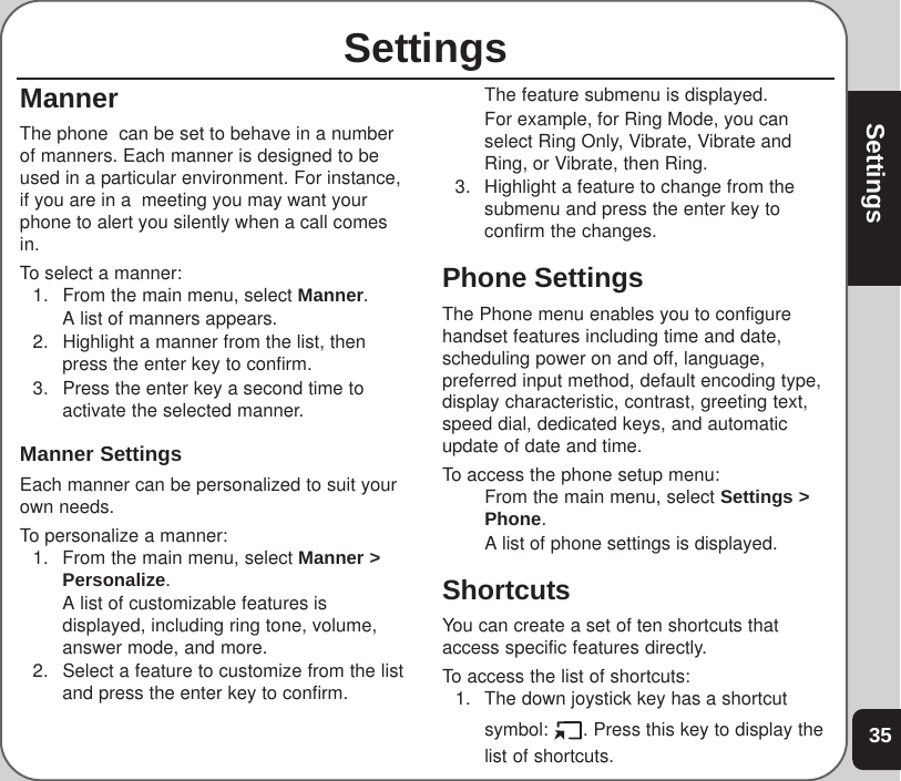 35SettingsSettingsMannerThe phone  can be set to behave in a numberof manners. Each manner is designed to beused in a particular environment. For instance,if you are in a  meeting you may want yourphone to alert you silently when a call comesin.To select a manner:1. From the main menu, select Manner.A list of manners appears.2. Highlight a manner from the list, thenpress the enter key to confirm.3. Press the enter key a second time toactivate the selected manner.Manner SettingsEach manner can be personalized to suit yourown needs.To personalize a manner:1. From the main menu, select Manner &gt;Personalize.A list of customizable features isdisplayed, including ring tone, volume,answer mode, and more.2. Select a feature to customize from the listand press the enter key to confirm.The feature submenu is displayed.For example, for Ring Mode, you canselect Ring Only, Vibrate, Vibrate andRing, or Vibrate, then Ring.3. Highlight a feature to change from thesubmenu and press the enter key toconfirm the changes.Phone SettingsThe Phone menu enables you to configurehandset features including time and date,scheduling power on and off, language,preferred input method, default encoding type,display characteristic, contrast, greeting text,speed dial, dedicated keys, and automaticupdate of date and time.To access the phone setup menu:From the main menu, select Settings &gt;Phone.A list of phone settings is displayed.ShortcutsYou can create a set of ten shortcuts thataccess specific features directly.To access the list of shortcuts:1. The down joystick key has a shortcutsymbol:  . Press this key to display thelist of shortcuts.