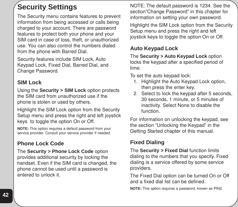 42Security SettingsThe Security menu contains features to preventinformation from being accessed or calls beingcharged to your account. There are passwordfeatures to protect both your phone and yourSIM card in case of loss, theft, or unauthorizeduse. You can also control the numbers dialedfrom the phone with Barred Dial.Security features include SIM Lock, AutoKeypad Lock, Fixed Dial, Barred Dial, andChange Password.SIM LockUsing the Security &gt; SIM Lock option protectsthe SIM card from unauthorized use if thephone is stolen or used by others.Highlight the SIM Lock option from the SecuritySetup menu and press the right and left joystickkeys  to toggle the option On or Off.NOTE: This option requires a default password from yourservice provider. Consult your service provider if needed.Phone Lock CodeThe Security &gt; Phone Lock Code optionprovides additional security by locking thehandset. Even if the SIM card is changed, thephone cannot be used until a password isentered to unlock it.NOTE: The default password is 1234. See thesection”Change Password” in this chapter forinformation on setting your own password.Highlight the SIM Lock option from the SecuritySetup menu and press the right and leftjoystick keys to toggle the option On or Off.Auto Keypad LockThe Security &gt; Auto Keypad Lock optionlocks the keypad after a specified period oftime.To set the auto keypad lock:1. Highlight the Auto Keypad Lock option,then press the enter key.2. Select to lock the keypad after 5 seconds,30 seconds, 1 minute, or 5 minutes ofinactivity. Select None to disable thefunction.For information on unlocking the keypad, seethe section “Unlocking the Keypad” in theGetting Started chapter of this manual.Fixed DialingThe Security &gt; Fixed Dial function limitsdialing to the numbers that you specify. Fixeddialing is a service offered by some serviceproviders.The Fixed Dial option can be turned On or Offand a fixed dial list can be defined.NOTE: This option requires a password, known as PIN2.