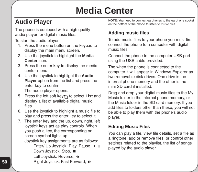 50Media CenterAudio PlayerThe phone is equipped with a high qualityaudio player for digital music files.To start the audio player1. Press the menu button on the keypad todisplay the main menu screen.2. Use the joystick to highlight the MediaCenter icon.3. Press the enter key to display the mediacenter menu.4. Use the joystick to highlight the AudioPlayer option from the list and press theenter key to confirm.The audio player opens.5. Press the left soft key  to select List anddisplay a list of available digital musicfiles.6. Use the joystick to highlight a music file toplay and press the enter key to select it.7. The enter key and the up, down, right, leftjoystick keys act as play controls. Whenyou push a key, the corresponding on-screen symbol lights up.Joystick key assignments are as follows:Enter/ Up Joystick: Play, Pause, Down Joystick: Stop, Left Joystick: Reverse, Right Joystick: Fast Forward, NOTE: You need to connect earphones to the earphone socketon the bottom of the phone to listen to music files.Adding music filesTo add music files to your phone you must firstconnect the phone to a computer with digitalmusic files.Connect the phone to the computer USB portusing the USB cable provided.The when the phone is connected to thecomputer it will appear in Windows Explorer astwo removable disk drives. One drive is theinternal phone memory and the other is themini SD card if installed.Drag and drop your digital music files to the MyMusic folder in the internal phone memory, orthe Music folder in the SD card memory. If youadd files to folders other than these, you will notbe able to play them with the phone’s audioplayer.Editing Music FilesYou can play a file, view file details, set a file asa ringtone, add or remove files, or control othersettings related to the playlist, the list of songsplayed by the audio player.