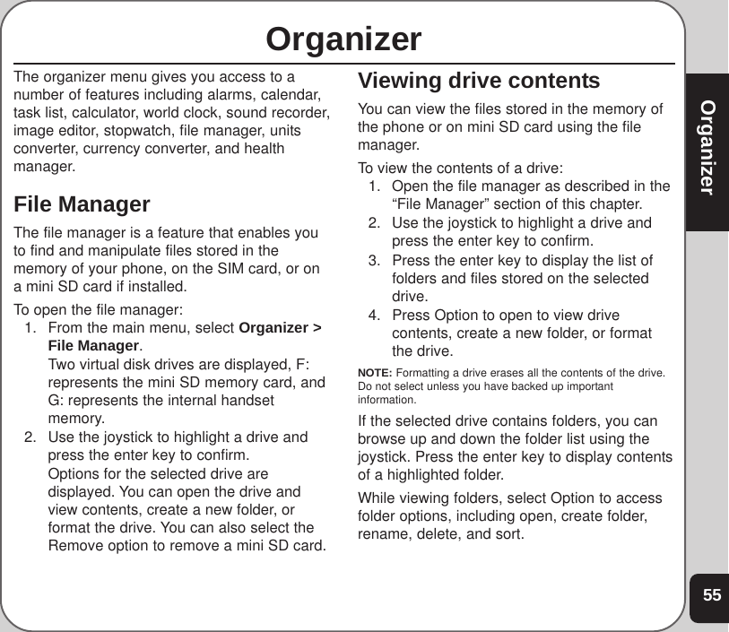 55OrganizerOrganizerThe organizer menu gives you access to anumber of features including alarms, calendar,task list, calculator, world clock, sound recorder,image editor, stopwatch, file manager, unitsconverter, currency converter, and healthmanager.File ManagerThe file manager is a feature that enables youto find and manipulate files stored in thememory of your phone, on the SIM card, or ona mini SD card if installed.To open the file manager:1. From the main menu, select Organizer &gt;File Manager.Two virtual disk drives are displayed, F:represents the mini SD memory card, andG: represents the internal handsetmemory.2. Use the joystick to highlight a drive andpress the enter key to confirm.Options for the selected drive aredisplayed. You can open the drive andview contents, create a new folder, orformat the drive. You can also select theRemove option to remove a mini SD card.Viewing drive contentsYou can view the files stored in the memory ofthe phone or on mini SD card using the filemanager.To view the contents of a drive:1. Open the file manager as described in the“File Manager” section of this chapter.2. Use the joystick to highlight a drive andpress the enter key to confirm.3. Press the enter key to display the list offolders and files stored on the selecteddrive.4. Press Option to open to view drivecontents, create a new folder, or formatthe drive.NOTE: Formatting a drive erases all the contents of the drive.Do not select unless you have backed up importantinformation.If the selected drive contains folders, you canbrowse up and down the folder list using thejoystick. Press the enter key to display contentsof a highlighted folder.While viewing folders, select Option to accessfolder options, including open, create folder,rename, delete, and sort.