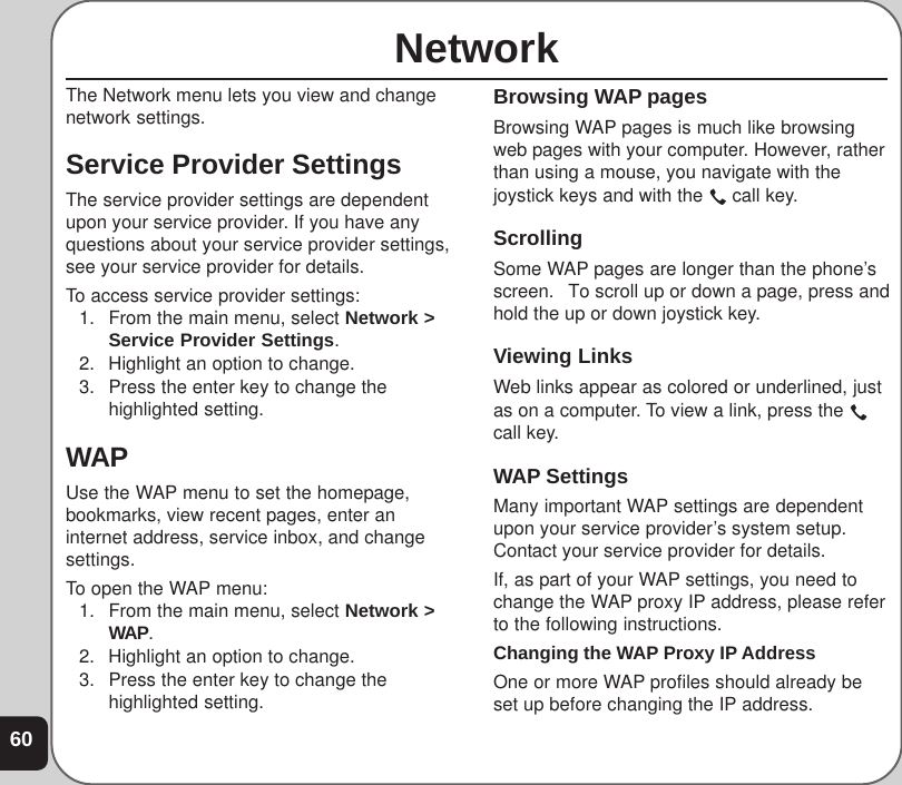 60NetworkThe Network menu lets you view and changenetwork settings.Service Provider SettingsThe service provider settings are dependentupon your service provider. If you have anyquestions about your service provider settings,see your service provider for details.To access service provider settings:1. From the main menu, select Network &gt;Service Provider Settings.2. Highlight an option to change.3. Press the enter key to change thehighlighted setting.WAPUse the WAP menu to set the homepage,bookmarks, view recent pages, enter aninternet address, service inbox, and changesettings.To open the WAP menu:1. From the main menu, select Network &gt;WAP.2. Highlight an option to change.3. Press the enter key to change thehighlighted setting.Browsing WAP pagesBrowsing WAP pages is much like browsingweb pages with your computer. However, ratherthan using a mouse, you navigate with thejoystick keys and with the   call key.ScrollingSome WAP pages are longer than the phone’sscreen.  To scroll up or down a page, press andhold the up or down joystick key.Viewing LinksWeb links appear as colored or underlined, justas on a computer. To view a link, press the call key.WAP SettingsMany important WAP settings are dependentupon your service provider’s system setup.Contact your service provider for details.If, as part of your WAP settings, you need tochange the WAP proxy IP address, please referto the following instructions.Changing the WAP Proxy IP AddressOne or more WAP profiles should already beset up before changing the IP address.