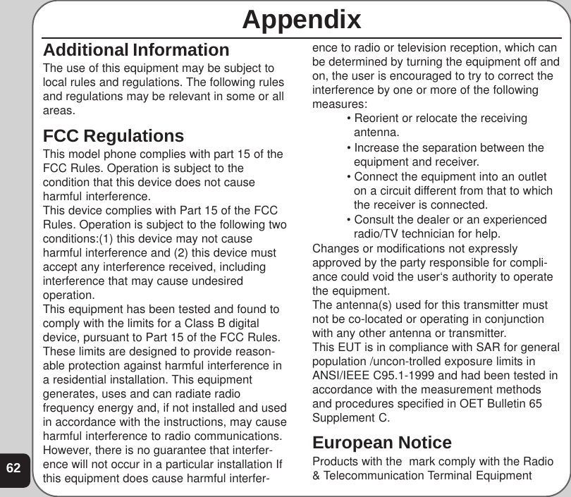 62AppendixAdditional InformationThe use of this equipment may be subject tolocal rules and regulations. The following rulesand regulations may be relevant in some or allareas.FCC RegulationsThis model phone complies with part 15 of theFCC Rules. Operation is subject to thecondition that this device does not causeharmful interference.This device complies with Part 15 of the FCCRules. Operation is subject to the following twoconditions:(1) this device may not causeharmful interference and (2) this device mustaccept any interference received, includinginterference that may cause undesiredoperation.This equipment has been tested and found tocomply with the limits for a Class B digitaldevice, pursuant to Part 15 of the FCC Rules.These limits are designed to provide reason-able protection against harmful interference ina residential installation. This equipmentgenerates, uses and can radiate radiofrequency energy and, if not installed and usedin accordance with the instructions, may causeharmful interference to radio communications.However, there is no guarantee that interfer-ence will not occur in a particular installation Ifthis equipment does cause harmful interfer-ence to radio or television reception, which canbe determined by turning the equipment off andon, the user is encouraged to try to correct theinterference by one or more of the followingmeasures: • Reorient or relocate the receivingantenna. • Increase the separation between theequipment and receiver. • Connect the equipment into an outleton a circuit different from that to whichthe receiver is connected. • Consult the dealer or an experiencedradio/TV technician for help.Changes or modifications not expresslyapproved by the party responsible for compli-ance could void the user‘s authority to operatethe equipment.The antenna(s) used for this transmitter mustnot be co-located or operating in conjunctionwith any other antenna or transmitter.This EUT is in compliance with SAR for generalpopulation /uncon-trolled exposure limits inANSI/IEEE C95.1-1999 and had been tested inaccordance with the measurement methodsand procedures specified in OET Bulletin 65Supplement C.European NoticeProducts with the  mark comply with the Radio&amp; Telecommunication Terminal Equipment
