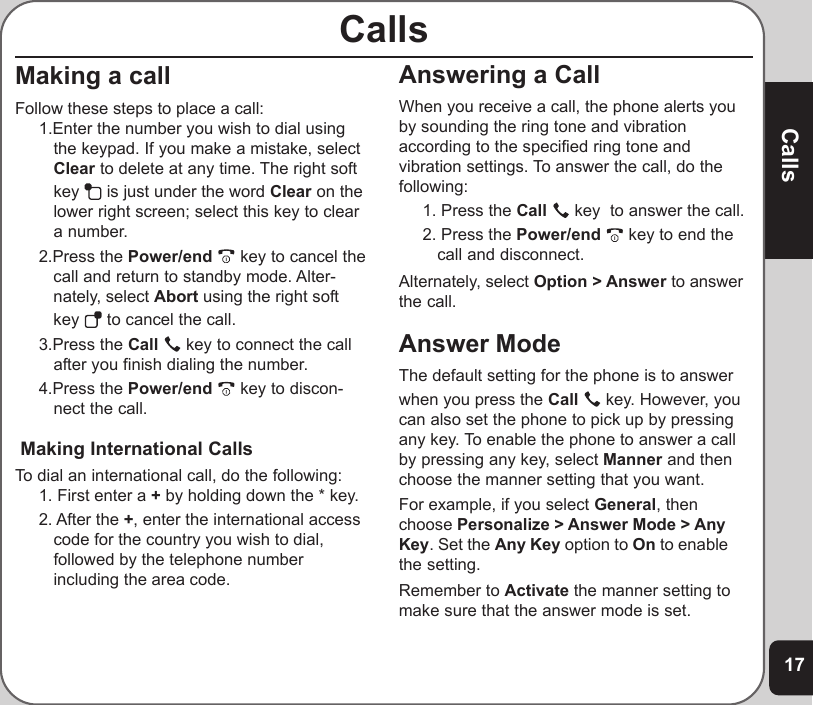17CallsAnswering a CallWhen you receive a call, the phone alerts youby sounding the ring tone and vibrationaccording to the specified ring tone andvibration settings. To answer the call, do thefollowing:1. Press the Call   key  to answer the call.2. Press the Power/end   key to end thecall and disconnect.Alternately, select Option &gt; Answer to answerthe call.Answer ModeThe default setting for the phone is to answerwhen you press the Call   key. However, youcan also set the phone to pick up by pressingany key. To enable the phone to answer a callby pressing any key, select Manner and thenchoose the manner setting that you want.For example, if you select General, thenchoose Personalize &gt; Answer Mode &gt; AnyKey. Set the Any Key option to On to enablethe setting.Remember to Activate the manner setting tomake sure that the answer mode is set.CallsMaking a callFollow these steps to place a call:1.Enter the number you wish to dial usingthe keypad. If you make a mistake, selectClear to delete at any time. The right softkey   is just under the word Clear on thelower right screen; select this key to cleara number.2.Press the Power/end   key to cancel thecall and return to standby mode. Alter-nately, select Abort using the right softkey   to cancel the call.3.Press the Call   key to connect the callafter you finish dialing the number.4.Press the Power/end   key to discon-nect the call. Making International CallsTo dial an international call, do the following:1. First enter a + by holding down the * key.2. After the +, enter the international accesscode for the country you wish to dial,followed by the telephone numberincluding the area code.