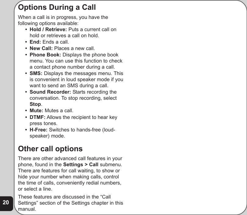 20Options During a CallWhen a call is in progress, you have thefollowing options available:• Hold / Retrieve: Puts a current call onhold or retrieves a call on hold.• End: Ends a call.• New Call: Places a new call.• Phone Book: Displays the phone bookmenu. You can use this function to checka contact phone number during a call.• SMS: Displays the messages menu. Thisis convenient in loud speaker mode if youwant to send an SMS during a call.• Sound Recorder: Starts recording theconversation. To stop recording, selectStop.• Mute: Mutes a call.• DTMF: Allows the recipient to hear keypress tones.• H-Free: Switches to hands-free (loud-speaker) mode.Other call optionsThere are other advanced call features in yourphone, found in the Settings &gt; Call submenu.There are features for call waiting, to show orhide your number when making calls, controlthe time of calls, conveniently redial numbers,or select a line.These features are discussed in the “CallSettings” section of the Settings chapter in thismanual.