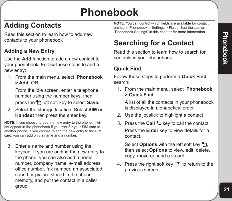 21PhonebookPhonebookAdding ContactsRead this section to learn how to add newcontacts to your phonebookAdding a New EntryUse the Add function to add a new contact toyour phonebook. Follow these steps to add anew entry:1. From the main menu, select  Phonebook&gt; Add, ORFrom the idle screen, enter a telephonenumber using the number keys, thenpress the   left soft key to select Save.2. Select the storage location. Select SIM orHandset then press the enter key.NOTE: If you choose to add the new entry to the phone, it willnot appear in the phonebook if you transfer your SIM card toanother phone. If you choose to add the new entry to the SIMcard, you can add only a name and a number.3. Enter a name and number using thekeypad. If you are adding the new entry tothe phone, you can also add a homenumber, company name, e-mail address,office number, fax number, an associatedsound or picture stored in the phonememory, and put the contact in a callergroup.NOTE: You can control which fields are available for contactentries in Phonebook &gt; Settings &gt; Fields. See the section“Phonebook Settings” in this chapter for more information.Searching for a ContactRead this section to learn how to search forcontacts in your phonebook.Quick FindFollow these steps to perform a Quick Findsearch:1. From the main menu, select  Phonebook&gt; Quick Find.A list of all the contacts in your phonebookis displayed in alphabetical order.2. Use the joystick to highlight a contact3. Press the Call   key to call the contact.Press the Enter key to view details for acontact.Select Options with the left soft key  ,then select Options to view, edit, delete,copy, move or send a v-card.4. Press the right soft key    to return to theprevious screen.