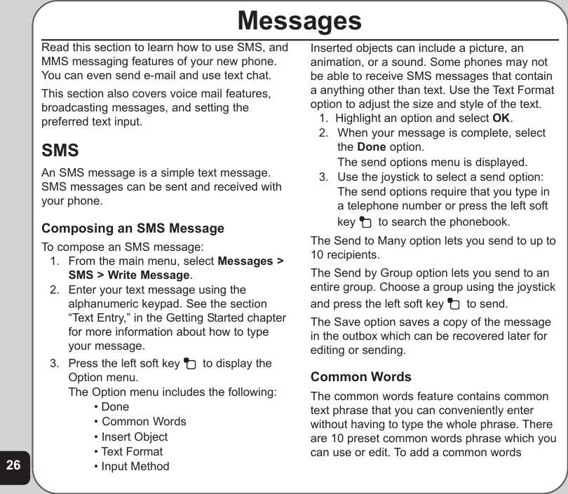 26MessagesRead this section to learn how to use SMS, andMMS messaging features of your new phone.You can even send e-mail and use text chat.This section also covers voice mail features,broadcasting messages, and setting thepreferred text input.SMSAn SMS message is a simple text message.SMS messages can be sent and received withyour phone.Composing an SMS MessageTo compose an SMS message:1. From the main menu, select Messages &gt;SMS &gt; Write Message.2. Enter your text message using thealphanumeric keypad. See the section“Text Entry,” in the Getting Started chapterfor more information about how to typeyour message.3. Press the left soft key    to display theOption menu.The Option menu includes the following:• Done• Common Words• Insert Object• Text Format• Input MethodInserted objects can include a picture, ananimation, or a sound. Some phones may notbe able to receive SMS messages that containa anything other than text. Use the Text Formatoption to adjust the size and style of the text.1.  Highlight an option and select OK.2. When your message is complete, selectthe Done option.The send options menu is displayed.3. Use the joystick to select a send option:The send options require that you type ina telephone number or press the left softkey    to search the phonebook.The Send to Many option lets you send to up to10 recipients.The Send by Group option lets you send to anentire group. Choose a group using the joystickand press the left soft key    to send.The Save option saves a copy of the messagein the outbox which can be recovered later forediting or sending.Common WordsThe common words feature contains commontext phrase that you can conveniently enterwithout having to type the whole phrase. Thereare 10 preset common words phrase which youcan use or edit. To add a common words