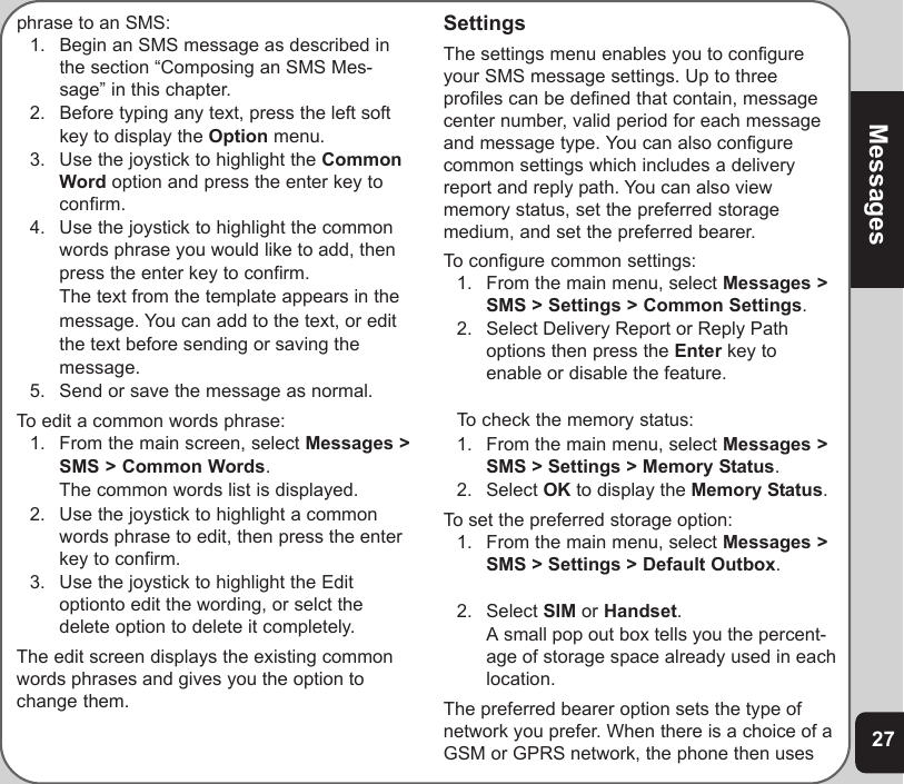 27Messagesphrase to an SMS:1. Begin an SMS message as described inthe section “Composing an SMS Mes-sage” in this chapter.2. Before typing any text, press the left softkey to display the Option menu.3. Use the joystick to highlight the CommonWord option and press the enter key toconfirm.4. Use the joystick to highlight the commonwords phrase you would like to add, thenpress the enter key to confirm.The text from the template appears in themessage. You can add to the text, or editthe text before sending or saving themessage.5. Send or save the message as normal.To edit a common words phrase:1. From the main screen, select Messages &gt;SMS &gt; Common Words.The common words list is displayed.2. Use the joystick to highlight a commonwords phrase to edit, then press the enterkey to confirm.3. Use the joystick to highlight the Editoptionto edit the wording, or selct thedelete option to delete it completely.The edit screen displays the existing commonwords phrases and gives you the option tochange them.SettingsThe settings menu enables you to configureyour SMS message settings. Up to threeprofiles can be defined that contain, messagecenter number, valid period for each messageand message type. You can also configurecommon settings which includes a deliveryreport and reply path. You can also viewmemory status, set the preferred storagemedium, and set the preferred bearer.To configure common settings:1. From the main menu, select Messages &gt;SMS &gt; Settings &gt; Common Settings.2. Select Delivery Report or Reply Pathoptions then press the Enter key toenable or disable the feature.To check the memory status:1. From the main menu, select Messages &gt;SMS &gt; Settings &gt; Memory Status.2. Select OK to display the Memory Status.To set the preferred storage option:1. From the main menu, select Messages &gt;SMS &gt; Settings &gt; Default Outbox.2. Select SIM or Handset.A small pop out box tells you the percent-age of storage space already used in eachlocation.The preferred bearer option sets the type ofnetwork you prefer. When there is a choice of aGSM or GPRS network, the phone then uses