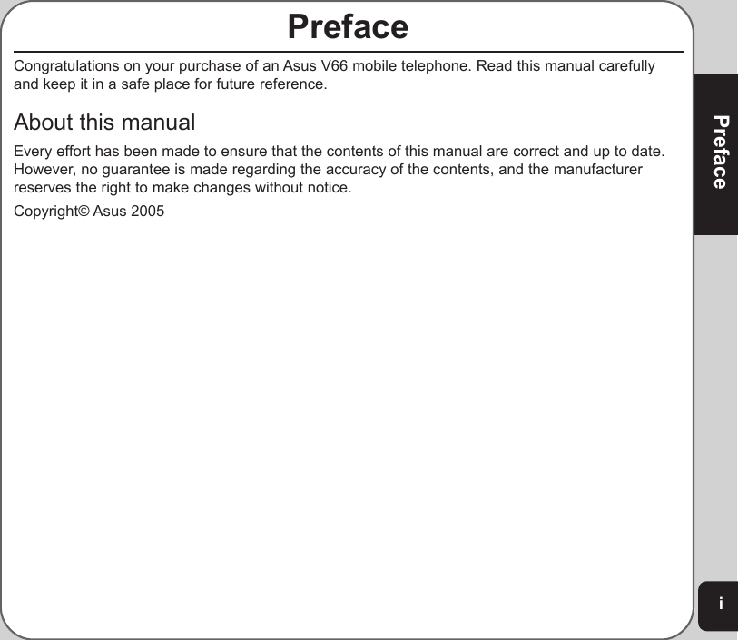iPrefacePrefaceCongratulations on your purchase of an Asus V66 mobile telephone. Read this manual carefullyand keep it in a safe place for future reference.About this manualEvery effort has been made to ensure that the contents of this manual are correct and up to date.However, no guarantee is made regarding the accuracy of the contents, and the manufacturerreserves the right to make changes without notice.Copyright© Asus 2005
