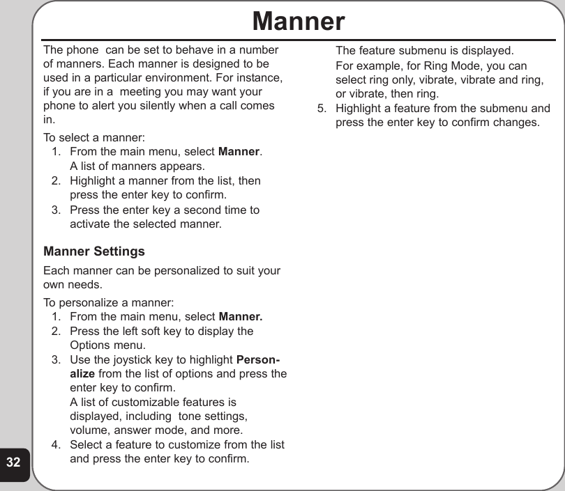 32MannerThe phone  can be set to behave in a numberof manners. Each manner is designed to beused in a particular environment. For instance,if you are in a  meeting you may want yourphone to alert you silently when a call comesin.To select a manner:1. From the main menu, select Manner.A list of manners appears.2. Highlight a manner from the list, thenpress the enter key to confirm.3. Press the enter key a second time toactivate the selected manner.Manner SettingsEach manner can be personalized to suit yourown needs.To personalize a manner:1. From the main menu, select Manner.2. Press the left soft key to display theOptions menu.3. Use the joystick key to highlight Person-alize from the list of options and press theenter key to confirm.A list of customizable features isdisplayed, including  tone settings,volume, answer mode, and more.4. Select a feature to customize from the listand press the enter key to confirm.The feature submenu is displayed.For example, for Ring Mode, you canselect ring only, vibrate, vibrate and ring,or vibrate, then ring.5. Highlight a feature from the submenu andpress the enter key to confirm changes.