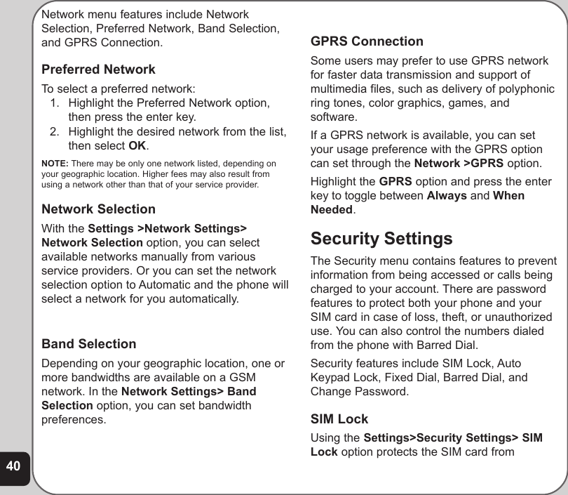 40Network menu features include NetworkSelection, Preferred Network, Band Selection,and GPRS Connection.Preferred NetworkTo select a preferred network:1. Highlight the Preferred Network option,then press the enter key.2. Highlight the desired network from the list,then select OK.NOTE: There may be only one network listed, depending onyour geographic location. Higher fees may also result fromusing a network other than that of your service provider.Network SelectionWith the Settings &gt;Network Settings&gt;Network Selection option, you can selectavailable networks manually from variousservice providers. Or you can set the networkselection option to Automatic and the phone willselect a network for you automatically.Band SelectionDepending on your geographic location, one ormore bandwidths are available on a GSMnetwork. In the Network Settings&gt; BandSelection option, you can set bandwidthpreferences.Select from 900, 1800, 1900, or Dual Band.GPRS ConnectionSome users may prefer to use GPRS networkfor faster data transmission and support ofmultimedia files, such as delivery of polyphonicring tones, color graphics, games, andsoftware.If a GPRS network is available, you can setyour usage preference with the GPRS optioncan set through the Network &gt;GPRS option.Highlight the GPRS option and press the enterkey to toggle between Always and WhenNeeded.Security SettingsThe Security menu contains features to preventinformation from being accessed or calls beingcharged to your account. There are passwordfeatures to protect both your phone and yourSIM card in case of loss, theft, or unauthorizeduse. You can also control the numbers dialedfrom the phone with Barred Dial.Security features include SIM Lock, AutoKeypad Lock, Fixed Dial, Barred Dial, andChange Password.SIM LockUsing the Settings&gt;Security Settings&gt; SIMLock option protects the SIM card from
