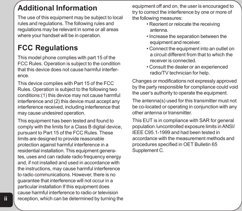 iiAdditional InformationThe use of this equipment may be subject to localrules and regulations. The following rules andregulations may be relevant in some or all areaswhere your handset will be in operation.FCC RegulationsThis model phone complies with part 15 of theFCC Rules. Operation is subject to the conditionthat this device does not cause harmful interfer-ence.This device complies with Part 15 of the FCCRules. Operation is subject to the following twoconditions:(1) this device may not cause harmfulinterference and (2) this device must accept anyinterference received, including interference thatmay cause undesired operation.This equipment has been tested and found tocomply with the limits for a Class B digital device,pursuant to Part 15 of the FCC Rules. Theselimits are designed to provide reasonableprotection against harmful interference in aresidential installation. This equipment genera-tes, uses and can radiate radio frequency energyand, if not installed and used in accordance withthe instructions, may cause harmful interferenceto radio communications. However, there is noguarantee that interference will not occur in aparticular installation If this equipment doescause harmful interference to radio or televisionreception, which can be determined by turning theequipment off and on, the user is encouraged totry to correct the interference by one or more ofthe following measures: • Reorient or relocate the receivingantenna. • Increase the separation between theequipment and receiver. • Connect the equipment into an outlet ona circuit different from that to which thereceiver is connected. • Consult the dealer or an experiencedradio/TV technician for help.Changes or modifications not expressly approvedby the party responsible for compliance could voidthe user‘s authority to operate the equipment.The antenna(s) used for this transmitter must notbe co-located or operating in conjunction with anyother antenna or transmitter.This EUT is in compliance with SAR for generalpopulation /uncontrolled exposure limits in ANSI/IEEE C95.1-1999 and had been tested inaccordance with the measurement methods andprocedures specified in OET Bulletin 65Supplement C.