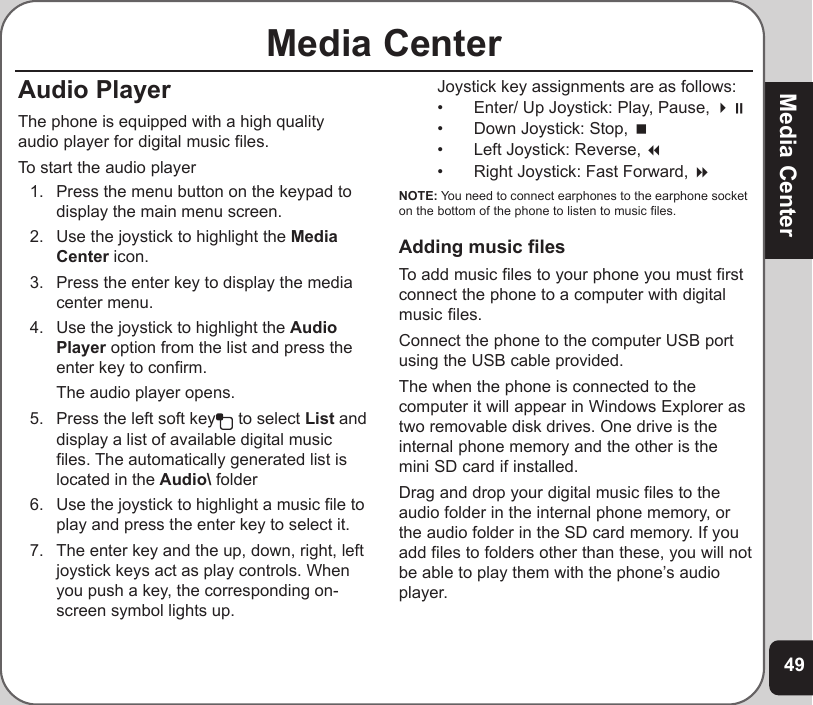 49Media CenterMedia CenterAudio PlayerThe phone is equipped with a high qualityaudio player for digital music files.To start the audio player1. Press the menu button on the keypad todisplay the main menu screen.2. Use the joystick to highlight the MediaCenter icon.3. Press the enter key to display the mediacenter menu.4. Use the joystick to highlight the AudioPlayer option from the list and press theenter key to confirm.The audio player opens.5. Press the left soft key  to select List anddisplay a list of available digital musicfiles. The automatically generated list islocated in the Audio\ folder6. Use the joystick to highlight a music file toplay and press the enter key to select it.7. The enter key and the up, down, right, leftjoystick keys act as play controls. Whenyou push a key, the corresponding on-screen symbol lights up.Joystick key assignments are as follows:• Enter/ Up Joystick: Play, Pause, • Down Joystick: Stop, • Left Joystick: Reverse, • Right Joystick: Fast Forward, NOTE: You need to connect earphones to the earphone socketon the bottom of the phone to listen to music files.Adding music filesTo add music files to your phone you must firstconnect the phone to a computer with digitalmusic files.Connect the phone to the computer USB portusing the USB cable provided.The when the phone is connected to thecomputer it will appear in Windows Explorer astwo removable disk drives. One drive is theinternal phone memory and the other is themini SD card if installed.Drag and drop your digital music files to theaudio folder in the internal phone memory, orthe audio folder in the SD card memory. If youadd files to folders other than these, you will notbe able to play them with the phone’s audioplayer.