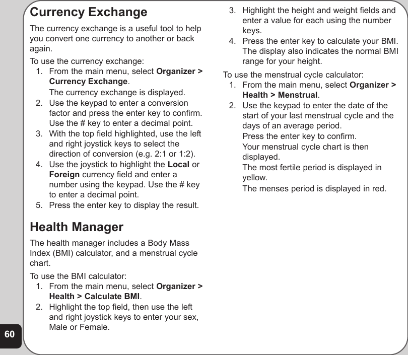 60Currency ExchangeThe currency exchange is a useful tool to helpyou convert one currency to another or backagain.To use the currency exchange:1. From the main menu, select Organizer &gt;Currency Exchange.The currency exchange is displayed.2. Use the keypad to enter a conversionfactor and press the enter key to confirm.Use the # key to enter a decimal point.3. With the top field highlighted, use the leftand right joystick keys to select thedirection of conversion (e.g. 2:1 or 1:2).4. Use the joystick to highlight the Local orForeign currency field and enter anumber using the keypad. Use the # keyto enter a decimal point.5. Press the enter key to display the result.Health ManagerThe health manager includes a Body MassIndex (BMI) calculator, and a menstrual cyclechart.To use the BMI calculator:1. From the main menu, select Organizer &gt;Health &gt; Calculate BMI.2. Highlight the top field, then use the leftand right joystick keys to enter your sex,Male or Female.3. Highlight the height and weight fields andenter a value for each using the numberkeys.4. Press the enter key to calculate your BMI.The display also indicates the normal BMIrange for your height.To use the menstrual cycle calculator:1. From the main menu, select Organizer &gt;Health &gt; Menstrual.2. Use the keypad to enter the date of thestart of your last menstrual cycle and thedays of an average period.Press the enter key to confirm.Your menstrual cycle chart is thendisplayed.The most fertile period is displayed inyellow.The menses period is displayed in red.