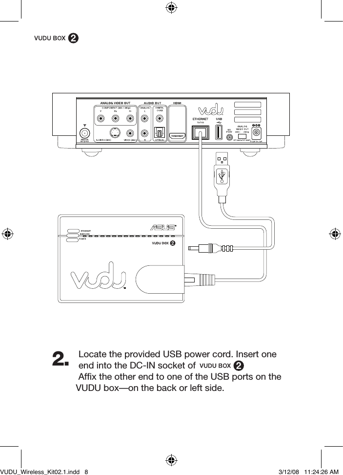 Locate the provided USB power cord. Insert one end into the DC-IN socket of Afﬁx the other end to one of the USB ports on the VUDU box—on the back or left side. 2.VUDU_Wireless_Kit02.1.indd   8 3/12/08   11:24:26 AM