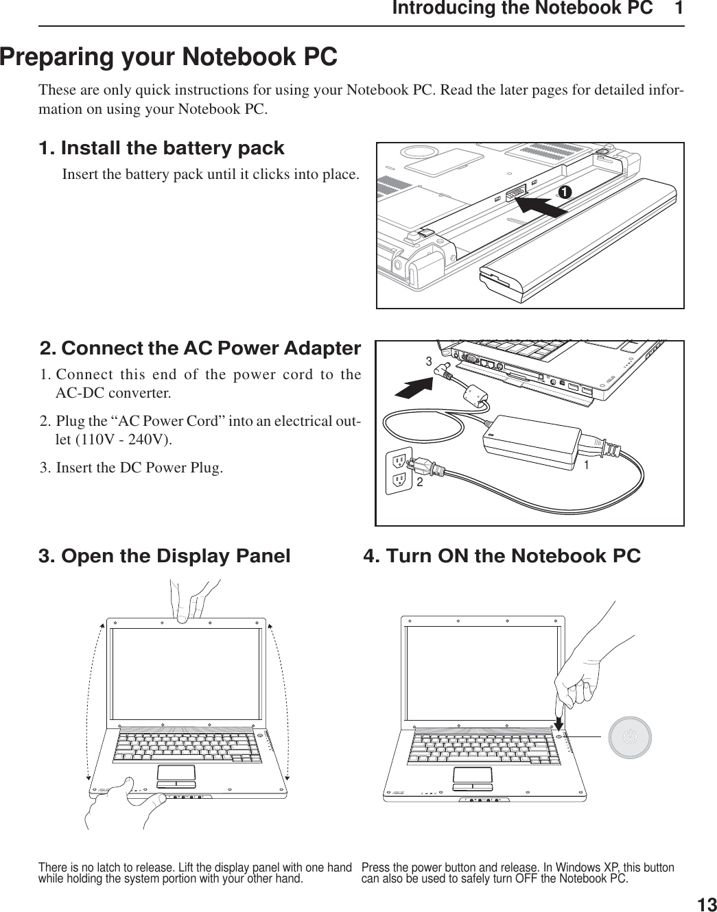 13Introducing the Notebook PC    1Preparing your Notebook PCThese are only quick instructions for using your Notebook PC. Read the later pages for detailed infor-mation on using your Notebook PC.1. Install the battery pack  Insert the battery pack until it clicks into place.2. Connect the AC Power Adapter1. Connect this end of the power cord to theAC-DC converter.2. Plug the “AC Power Cord” into an electrical out-let (110V - 240V).3. Insert the DC Power Plug.3. Open the Display PanelPress the power button and release. In Windows XP, this buttoncan also be used to safely turn OFF the Notebook PC.There is no latch to release. Lift the display panel with one handwhile holding the system portion with your other hand.4. Turn ON the Notebook PC1123