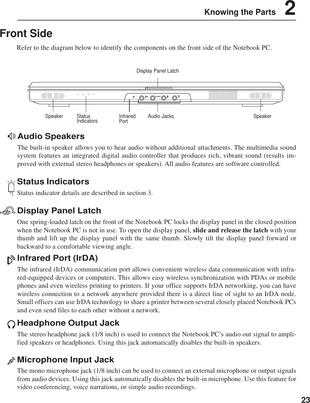 23Knowing the Parts    2Front SideRefer to the diagram below to identify the components on the front side of the Notebook PC.Display Panel LatchOne spring-loaded latch on the front of the Notebook PC locks the display panel in the closed positionwhen the Notebook PC is not in use. To open the display panel, slide and release the latch with yourthumb and lift up the display panel with the same thumb. Slowly tilt the display panel forward orbackward to a comfortable viewing angle.Status IndicatorsStatus indicator details are described in section 3.Infrared Port (IrDA)The infrared (IrDA) communication port allows convenient wireless data communication with infra-red-equipped devices or computers. This allows easy wireless synchronization with PDAs or mobilephones and even wireless printing to printers. If your office supports IrDA networking, you can havewireless connection to a network anywhere provided there is a direct line of sight to an IrDA node.Small offices can use IrDA technology to share a printer between several closely placed Notebook PCsand even send files to each other without a network.Microphone Input JackThe mono microphone jack (1/8 inch) can be used to connect an external microphone or output signalsfrom audio devices. Using this jack automatically disables the built-in microphone. Use this feature forvideo conferencing, voice narrations, or simple audio recordings.Headphone Output JackThe stereo headphone jack (1/8 inch) is used to connect the Notebook PC’s audio out signal to ampli-fied speakers or headphones. Using this jack automatically disables the built-in speakers.Audio SpeakersThe built-in speaker allows you to hear audio without additional attachments. The multimedia soundsystem features an integrated digital audio controller that produces rich, vibrant sound (results im-proved with external stereo headphones or speakers). All audio features are software controlled.Display Panel LatchStatusIndicators SpeakerSpeaker Audio JacksInfraredPort