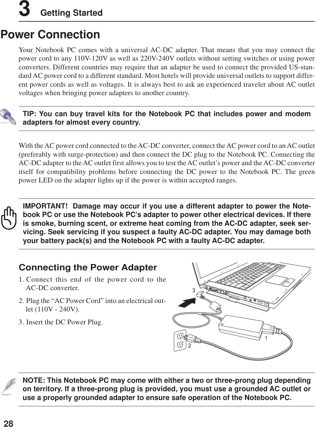 283    Getting StartedNOTE: This Notebook PC may come with either a two or three-prong plug dependingon territory. If a three-prong plug is provided, you must use a grounded AC outlet oruse a properly grounded adapter to ensure safe operation of the Notebook PC.Power ConnectionYour Notebook PC comes with a universal AC-DC adapter. That means that you may connect thepower cord to any 110V-120V as well as 220V-240V outlets without setting switches or using powerconverters. Different countries may require that an adapter be used to connect the provided US-stan-dard AC power cord to a different standard. Most hotels will provide universal outlets to support differ-ent power cords as well as voltages. It is always best to ask an experienced traveler about AC outletvoltages when bringing power adapters to another country.With the AC power cord connected to the AC-DC converter, connect the AC power cord to an AC outlet(preferably with surge-protection) and then connect the DC plug to the Notebook PC. Connecting theAC-DC adapter to the AC outlet first allows you to test the AC outlet’s power and the AC-DC converteritself for compatibility problems before connecting the DC power to the Notebook PC. The greenpower LED on the adapter lights up if the power is within accepted ranges.TIP: You can buy travel kits for the Notebook PC that includes power and modemadapters for almost every country.Connecting the Power Adapter1. Connect this end of the power cord to theAC-DC converter.2. Plug the “AC Power Cord” into an electrical out-let (110V - 240V).3. Insert the DC Power Plug.IMPORTANT!  Damage may occur if you use a different adapter to power the Note-book PC or use the Notebook PC’s adapter to power other electrical devices. If thereis smoke, burning scent, or extreme heat coming from the AC-DC adapter, seek ser-vicing. Seek servicing if you suspect a faulty AC-DC adapter. You may damage bothyour battery pack(s) and the Notebook PC with a faulty AC-DC adapter.123