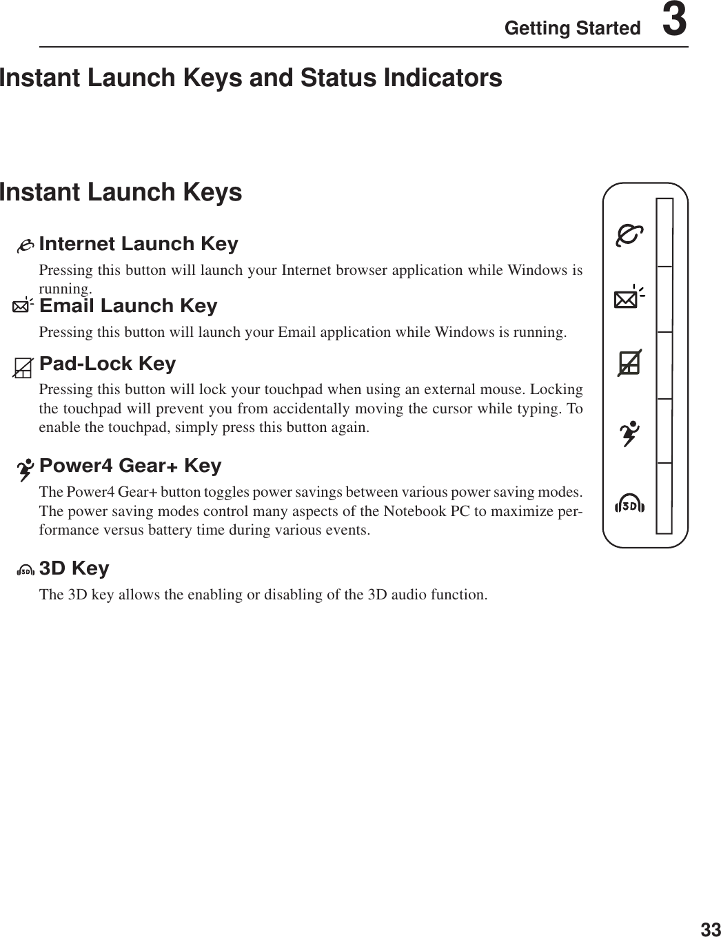 33Getting Started    3Instant Launch KeysInstant Launch Keys and Status IndicatorsEmail Launch KeyPressing this button will launch your Email application while Windows is running.Internet Launch KeyPressing this button will launch your Internet browser application while Windows isrunning.Pad-Lock KeyPressing this button will lock your touchpad when using an external mouse. Lockingthe touchpad will prevent you from accidentally moving the cursor while typing. Toenable the touchpad, simply press this button again.Power4 Gear+ KeyThe Power4 Gear+ button toggles power savings between various power saving modes.The power saving modes control many aspects of the Notebook PC to maximize per-formance versus battery time during various events.3D KeyThe 3D key allows the enabling or disabling of the 3D audio function.