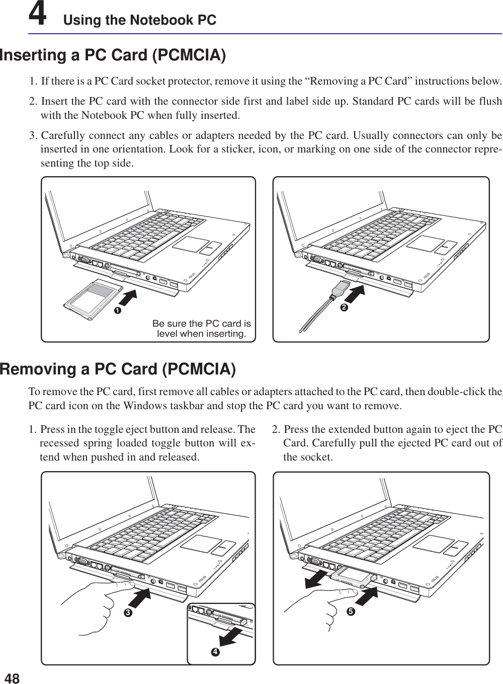 484    Using the Notebook PCInserting a PC Card (PCMCIA)1. If there is a PC Card socket protector, remove it using the “Removing a PC Card” instructions below.2. Insert the PC card with the connector side first and label side up. Standard PC cards will be flushwith the Notebook PC when fully inserted.3. Carefully connect any cables or adapters needed by the PC card. Usually connectors can only beinserted in one orientation. Look for a sticker, icon, or marking on one side of the connector repre-senting the top side.1. Press in the toggle eject button and release. Therecessed spring loaded toggle button will ex-tend when pushed in and released.2. Press the extended button again to eject the PCCard. Carefully pull the ejected PC card out ofthe socket.Removing a PC Card (PCMCIA)To remove the PC card, first remove all cables or adapters attached to the PC card, then double-click thePC card icon on the Windows taskbar and stop the PC card you want to remove.remote5remote3remote4remote1Be sure the PC card islevel when inserting.remote2