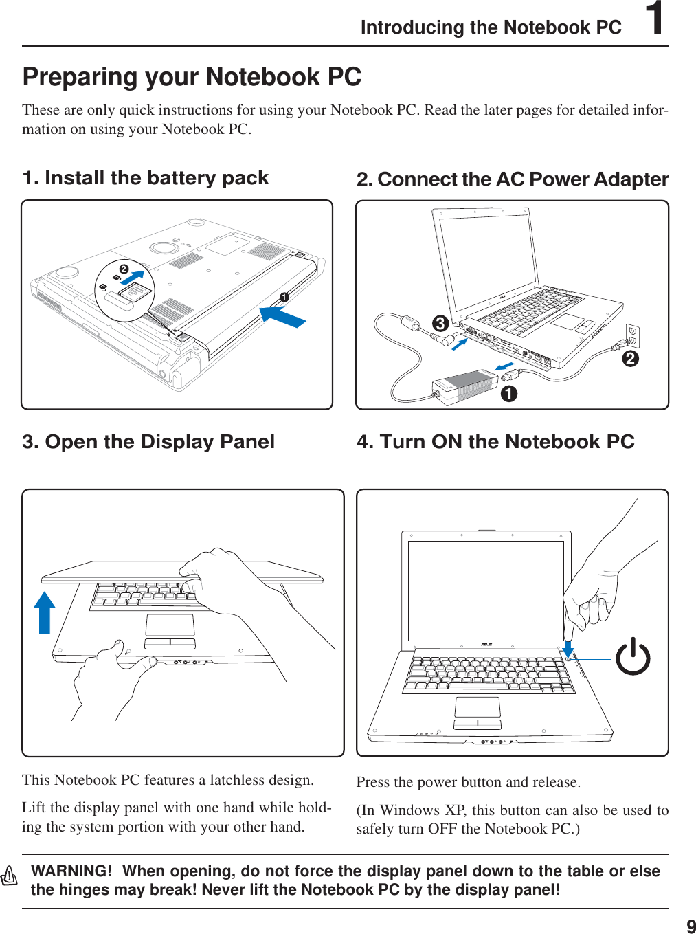 9Introducing the Notebook PC    1Preparing your Notebook PCThese are only quick instructions for using your Notebook PC. Read the later pages for detailed infor-mation on using your Notebook PC.1. Install the battery pack3. Open the Display Panel 4. Turn ON the Notebook PC2. Connect the AC Power AdapterPress the power button and release.(In Windows XP, this button can also be used tosafely turn OFF the Notebook PC.)12DV321WARNING!  When opening, do not force the display panel down to the table or elsethe hinges may break! Never lift the Notebook PC by the display panel!This Notebook PC features a latchless design.Lift the display panel with one hand while hold-ing the system portion with your other hand.