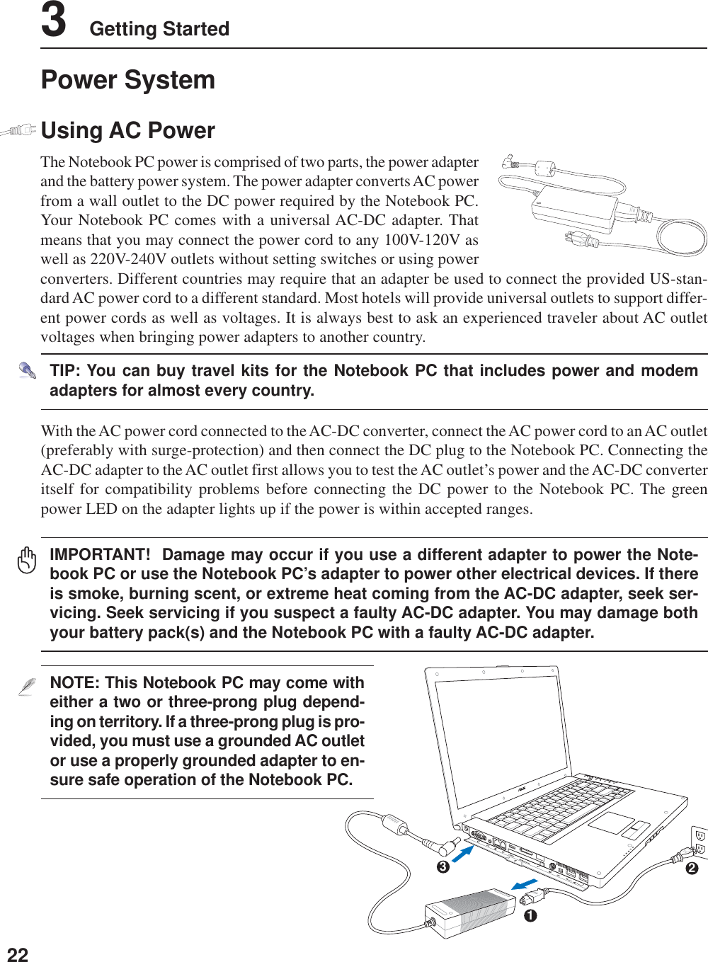 223    Getting StartedDV321NOTE: This Notebook PC may come witheither a two or three-prong plug depend-ing on territory. If a three-prong plug is pro-vided, you must use a grounded AC outletor use a properly grounded adapter to en-sure safe operation of the Notebook PC.With the AC power cord connected to the AC-DC converter, connect the AC power cord to an AC outlet(preferably with surge-protection) and then connect the DC plug to the Notebook PC. Connecting theAC-DC adapter to the AC outlet first allows you to test the AC outlet’s power and the AC-DC converteritself for compatibility problems before connecting the DC power to the Notebook PC. The greenpower LED on the adapter lights up if the power is within accepted ranges.TIP: You can buy travel kits for the Notebook PC that includes power and modemadapters for almost every country.IMPORTANT!  Damage may occur if you use a different adapter to power the Note-book PC or use the Notebook PC’s adapter to power other electrical devices. If thereis smoke, burning scent, or extreme heat coming from the AC-DC adapter, seek ser-vicing. Seek servicing if you suspect a faulty AC-DC adapter. You may damage bothyour battery pack(s) and the Notebook PC with a faulty AC-DC adapter.Power SystemUsing AC PowerThe Notebook PC power is comprised of two parts, the power adapterand the battery power system. The power adapter converts AC powerfrom a wall outlet to the DC power required by the Notebook PC.Your Notebook PC comes with a universal AC-DC adapter. Thatmeans that you may connect the power cord to any 100V-120V aswell as 220V-240V outlets without setting switches or using powerconverters. Different countries may require that an adapter be used to connect the provided US-stan-dard AC power cord to a different standard. Most hotels will provide universal outlets to support differ-ent power cords as well as voltages. It is always best to ask an experienced traveler about AC outletvoltages when bringing power adapters to another country.