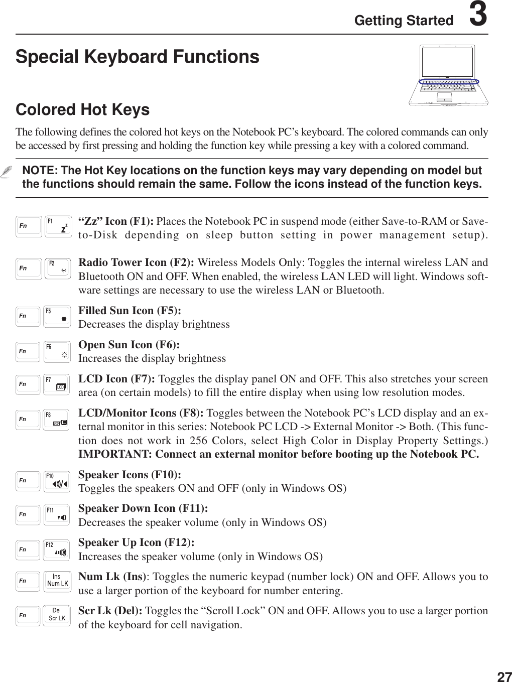 27Getting Started    3Special Keyboard FunctionsColored Hot KeysThe following defines the colored hot keys on the Notebook PC’s keyboard. The colored commands can onlybe accessed by first pressing and holding the function key while pressing a key with a colored command.NOTE: The Hot Key locations on the function keys may vary depending on model butthe functions should remain the same. Follow the icons instead of the function keys.“Zz” Icon (F1): Places the Notebook PC in suspend mode (either Save-to-RAM or Save-to-Disk depending on sleep button setting in power management setup).Radio Tower Icon (F2): Wireless Models Only: Toggles the internal wireless LAN andBluetooth ON and OFF. When enabled, the wireless LAN LED will light. Windows soft-ware settings are necessary to use the wireless LAN or Bluetooth.Filled Sun Icon (F5):Decreases the display brightnessOpen Sun Icon (F6):Increases the display brightnessLCD Icon (F7): Toggles the display panel ON and OFF. This also stretches your screenarea (on certain models) to fill the entire display when using low resolution modes.LCD/Monitor Icons (F8): Toggles between the Notebook PC’s LCD display and an ex-ternal monitor in this series: Notebook PC LCD -&gt; External Monitor -&gt; Both. (This func-tion does not work in 256 Colors, select High Color in Display Property Settings.)IMPORTANT: Connect an external monitor before booting up the Notebook PC.Speaker Icons (F10):Toggles the speakers ON and OFF (only in Windows OS)Speaker Down Icon (F11):Decreases the speaker volume (only in Windows OS)Speaker Up Icon (F12):Increases the speaker volume (only in Windows OS)Num Lk (Ins): Toggles the numeric keypad (number lock) ON and OFF. Allows you touse a larger portion of the keyboard for number entering.Scr Lk (Del): Toggles the “Scroll Lock” ON and OFF. Allows you to use a larger portionof the keyboard for cell navigation.F10F7F1F12F8F5F11F6F2