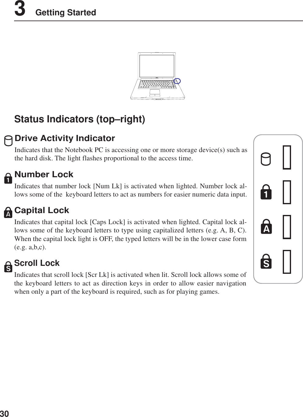 303    Getting StartedStatus Indicators (top–right)Drive Activity IndicatorIndicates that the Notebook PC is accessing one or more storage device(s) such asthe hard disk. The light flashes proportional to the access time.Number LockIndicates that number lock [Num Lk] is activated when lighted. Number lock al-lows some of the  keyboard letters to act as numbers for easier numeric data input.Capital LockIndicates that capital lock [Caps Lock] is activated when lighted. Capital lock al-lows some of the keyboard letters to type using capitalized letters (e.g. A, B, C).When the capital lock light is OFF, the typed letters will be in the lower case form(e.g. a,b,c).Scroll LockIndicates that scroll lock [Scr Lk] is activated when lit. Scroll lock allows some ofthe keyboard letters to act as direction keys in order to allow easier navigationwhen only a part of the keyboard is required, such as for playing games.