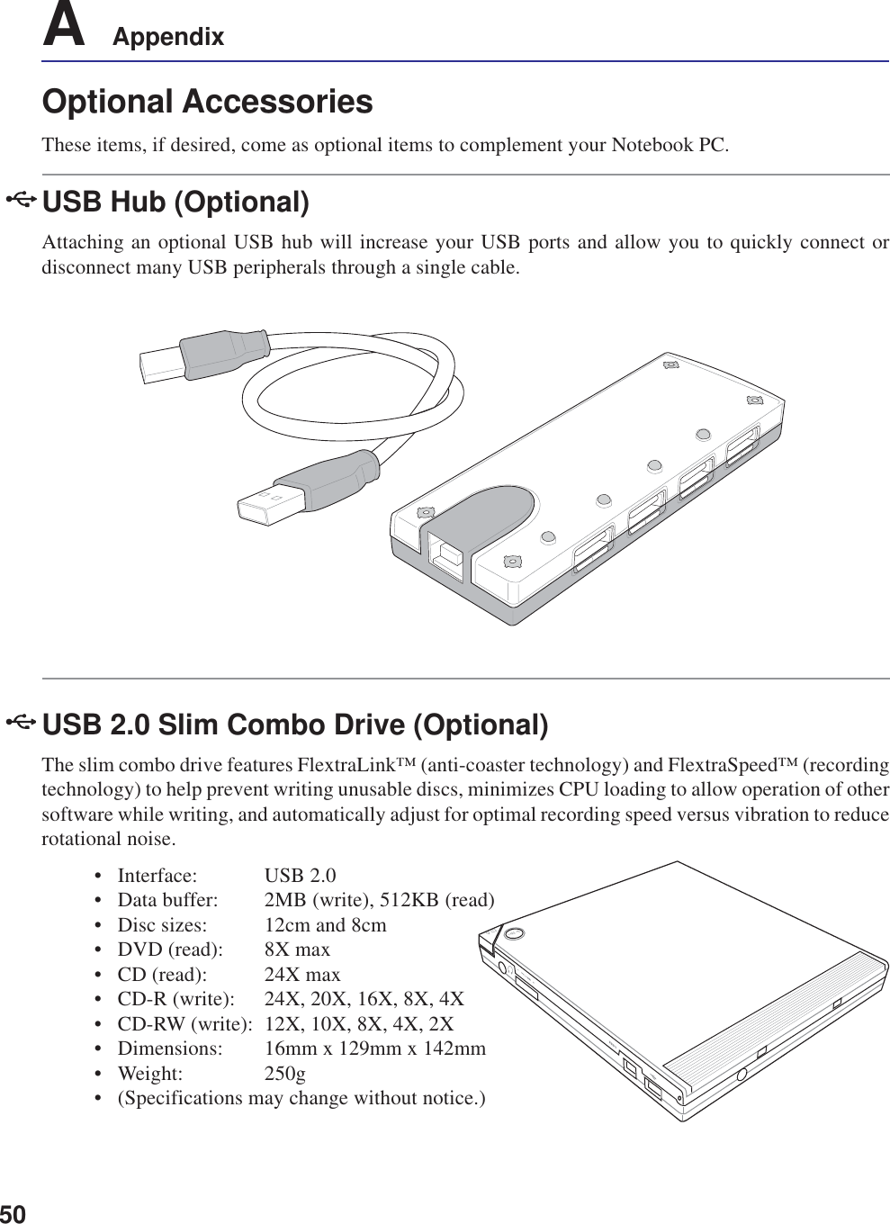 50A    AppendixOptional AccessoriesThese items, if desired, come as optional items to complement your Notebook PC.USB Hub (Optional)Attaching an optional USB hub will increase your USB ports and allow you to quickly connect ordisconnect many USB peripherals through a single cable.USB 2.0 Slim Combo Drive (Optional)The slim combo drive features FlextraLink™ (anti-coaster technology) and FlextraSpeed™ (recordingtechnology) to help prevent writing unusable discs, minimizes CPU loading to allow operation of othersoftware while writing, and automatically adjust for optimal recording speed versus vibration to reducerotational noise.• Interface: USB 2.0• Data buffer: 2MB (write), 512KB (read)• Disc sizes: 12cm and 8cm• DVD (read): 8X max• CD (read): 24X max• CD-R (write): 24X, 20X, 16X, 8X, 4X• CD-RW (write): 12X, 10X, 8X, 4X, 2X• Dimensions: 16mm x 129mm x 142mm• Weight: 250g• (Specifications may change without notice.)