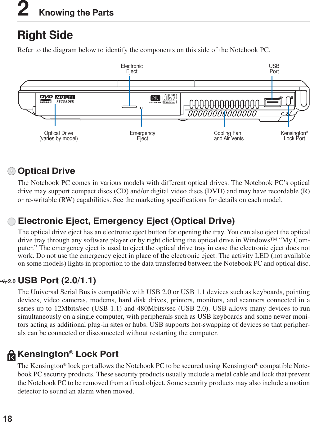 182    Knowing the PartsRight SideRefer to the diagram below to identify the components on this side of the Notebook PC.Cooling Fanand Air VentsUSBPortKensington®Lock PortElectronicEjectOptical Drive(varies by model) EmergencyEjectElectronic Eject, Emergency Eject (Optical Drive)The optical drive eject has an electronic eject button for opening the tray. You can also eject the opticaldrive tray through any software player or by right clicking the optical drive in Windows™ “My Com-puter.” The emergency eject is used to eject the optical drive tray in case the electronic eject does notwork. Do not use the emergency eject in place of the electronic eject. The activity LED (not availableon some models) lights in proportion to the data transferred between the Notebook PC and optical disc.Optical DriveThe Notebook PC comes in various models with different optical drives. The Notebook PC’s opticaldrive may support compact discs (CD) and/or digital video discs (DVD) and may have recordable (R)or re-writable (RW) capabilities. See the marketing specifications for details on each model.Kensington® Lock PortThe Kensington® lock port allows the Notebook PC to be secured using Kensington® compatible Note-book PC security products. These security products usually include a metal cable and lock that preventthe Notebook PC to be removed from a fixed object. Some security products may also include a motiondetector to sound an alarm when moved.2.0USB Port (2.0/1.1)The Universal Serial Bus is compatible with USB 2.0 or USB 1.1 devices such as keyboards, pointingdevices, video cameras, modems, hard disk drives, printers, monitors, and scanners connected in aseries up to 12Mbits/sec (USB 1.1) and 480Mbits/sec (USB 2.0). USB allows many devices to runsimultaneously on a single computer, with peripherals such as USB keyboards and some newer moni-tors acting as additional plug-in sites or hubs. USB supports hot-swapping of devices so that peripher-als can be connected or disconnected without restarting the computer.