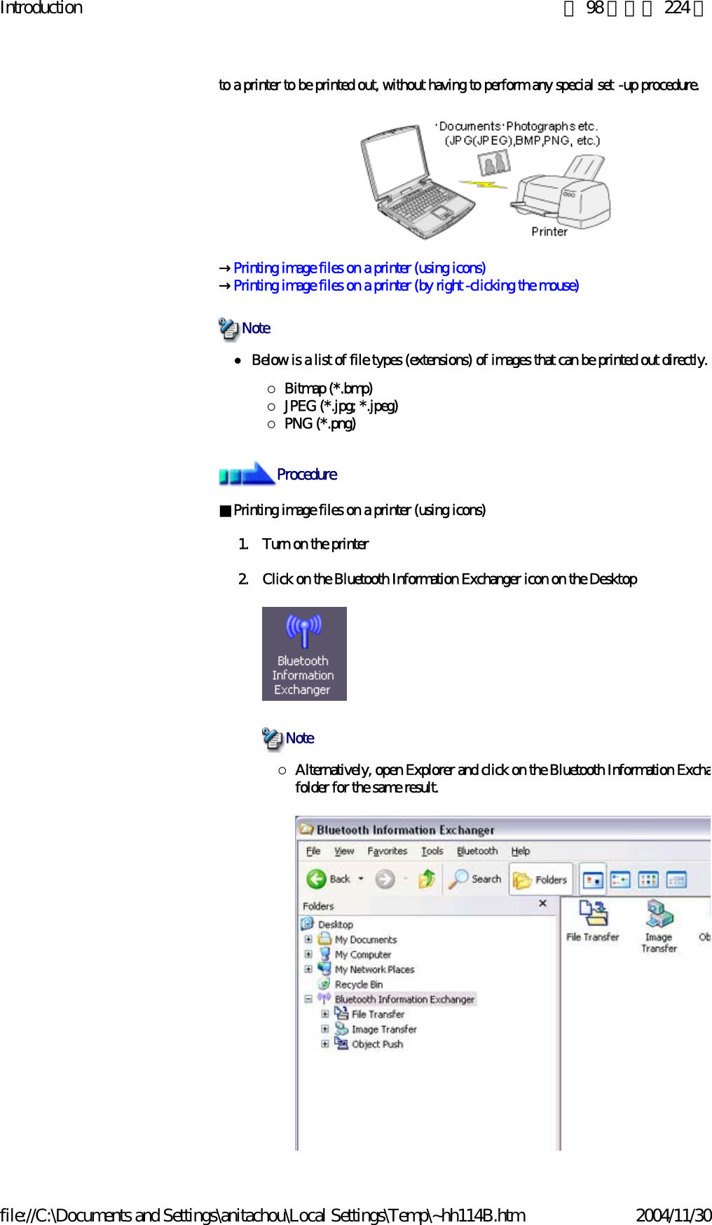 Introduction 第 98 頁，共 224 頁file://C:\Documents and Settings\anitachou\Local Settings\Temp\~hh114B.htm 2004/11/30to a printer to be printed out, without having to perform any special set -up procedure.→Printing image files on a printer (using icons)→Printing image files on a printer (by right -clicking the mouse)zBelow is a list of file types (extensions) of images that can be printed out directly.{Bitmap (*.bmp){JPEG (*.jpg; *.jpeg){PNG (*.png)■Printing image files on a printer (using icons)   1. Turn on the printer2. Click on the Bluetooth Information Exchanger icon on the Desktop {Alternatively, open Explorer and click on the Bluetooth Information Exchafolder for the same result.NoteProcedureNote