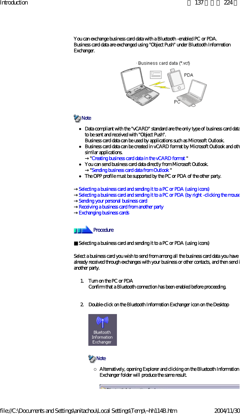 Introduction 第 137 頁，共 224 頁file://C:\Documents and Settings\anitachou\Local Settings\Temp\~hh114B.htm 2004/11/30You can exchange business card data with a Bluetooth -enabled PC or PDA.Business card data are exchanged using &quot;Object Push&quot; under Bluetooth Information Exchanger.zData compliant with the &quot;vCARD&quot; standard are the only type of business card datato be sent and received with &quot;Object Push&quot;.Business card data can be used by applications such as Microsoft Outlook.zBusiness card data can be created in vCARD format by Microsoft Outlook and othsimilar applications.→&quot;Creating business card data in the vCARD format &quot;zYou can send business card data directly from Microsoft Outlook.→&quot;Sending business card data from Outlook &quot;zThe OPP profile must be supported by the PC or PDA of the other party.→Selecting a business card and sending it to a PC or PDA (using icons)→Selecting a business card and sending it to a PC or PDA (by right -clicking the mouse→Sending your personal business card→Receiving a business card from another party→Exchanging business cards ■Selecting a business card and sending it to a PC or PDA (using icons)Select a business card you wish to send from among all the business card data you have already received through exchanges with your business or other contacts, and then send ianother party.1. Turn on the PC or PDAConfirm that a Bluetooth connection has been enabled before proceeding.2. Double-click on the Bluetooth Information Exchanger icon on the Desktop {Alternatively, opening Explorer and clicking on the Bluetooth Information Exchanger folder will produce the same result.NoteProcedureNote