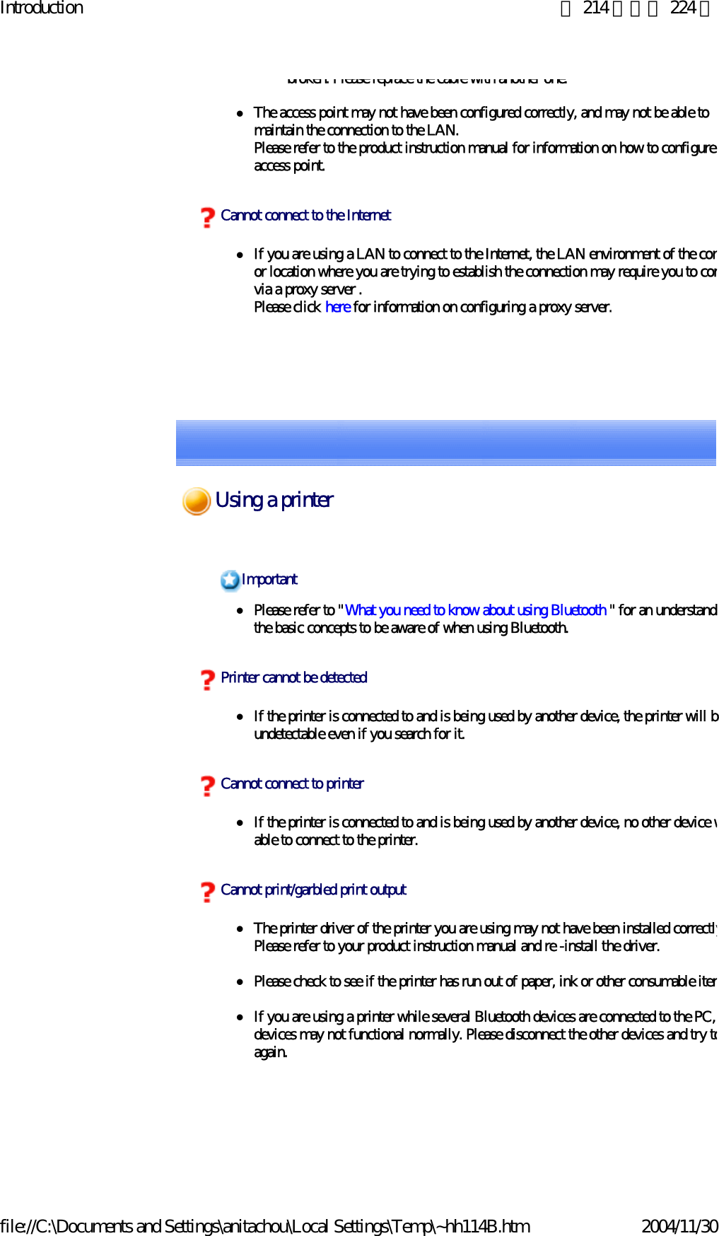 Introduction 第 214 頁，共 224 頁file://C:\Documents and Settings\anitachou\Local Settings\Temp\~hh114B.htm 2004/11/30broken. Please replace the cable with another one.zThe access point may not have been configured correctly, and may not be able to maintain the connection to the LAN.Please refer to the product instruction manual for information on how to configure access point. zIf you are using a LAN to connect to the Internet, the LAN environment of the comor location where you are trying to establish the connection may require you to convia a proxy server .Please click here for information on configuring a proxy server.Cannot connect to the InternetzPlease refer to &quot;What you need to know about using Bluetooth &quot; for an understandithe basic concepts to be aware of when using Bluetooth. zIf the printer is connected to and is being used by another device, the printer will bundetectable even if you search for it.zIf the printer is connected to and is being used by another device, no other device wable to connect to the printer.zThe printer driver of the printer you are using may not have been installed correctlyPlease refer to your product instruction manual and re -install the driver.zPlease check to see if the printer has run out of paper, ink or other consumable itemzIf you are using a printer while several Bluetooth devices are connected to the PC, devices may not functional normally. Please disconnect the other devices and try toagain. ImportantPrinter cannot be detectedCannot connect to printerCannot print/garbled print outputUsing a printer