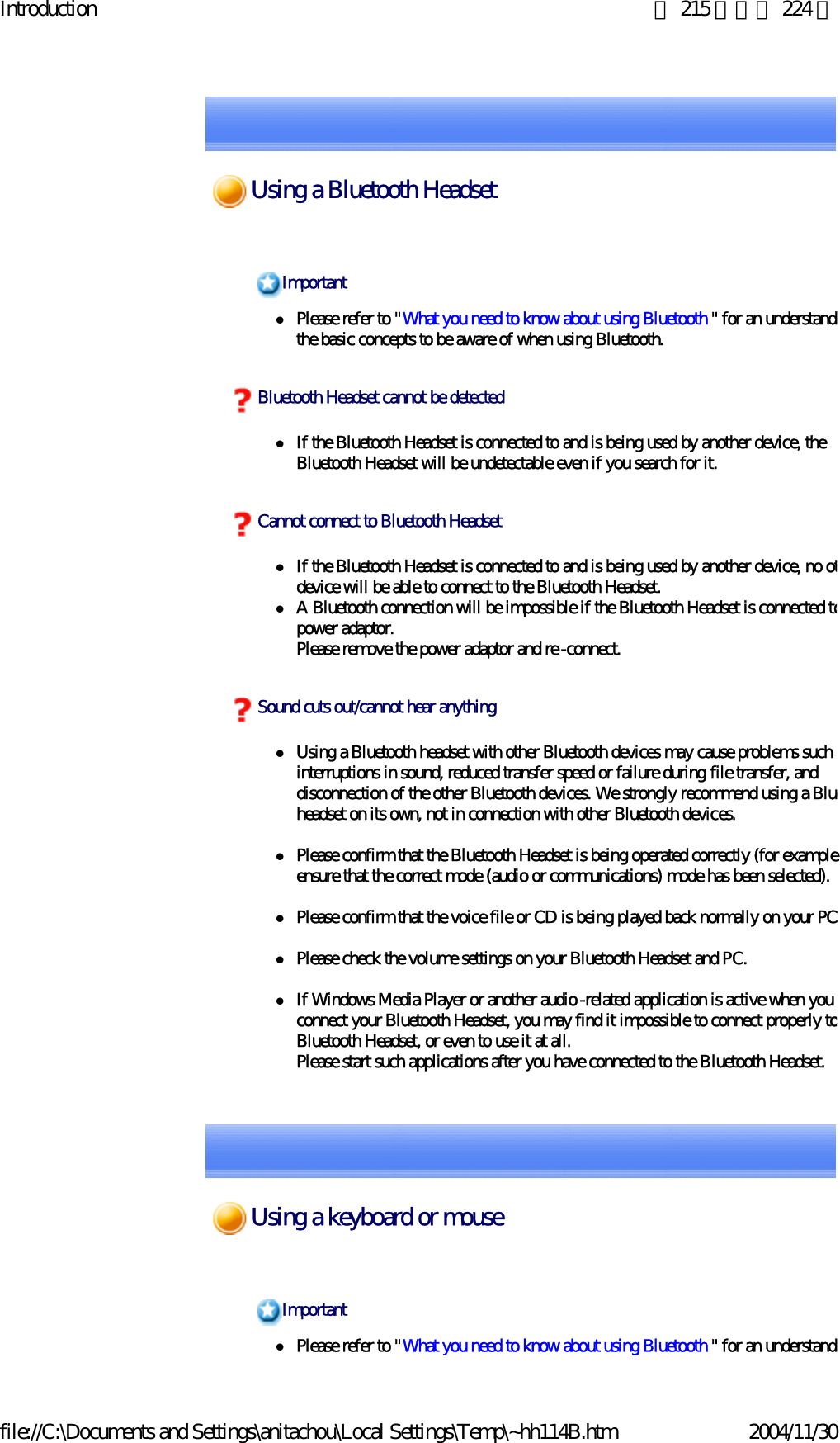 Introduction 第 215 頁，共 224 頁file://C:\Documents and Settings\anitachou\Local Settings\Temp\~hh114B.htm 2004/11/30zPlease refer to &quot;What you need to know about using Bluetooth &quot; for an understandithe basic concepts to be aware of when using Bluetooth. zIf the Bluetooth Headset is connected to and is being used by another device, the Bluetooth Headset will be undetectable even if you search for it.zIf the Bluetooth Headset is connected to and is being used by another device, no otdevice will be able to connect to the Bluetooth Headset. zA Bluetooth connection will be impossible if the Bluetooth Headset is connected topower adaptor.Please remove the power adaptor and re-connect.zUsing a Bluetooth headset with other Bluetooth devices may cause problems such ainterruptions in sound, reduced transfer speed or failure during file transfer, and disconnection of the other Bluetooth devices. We strongly recommend using a Blueheadset on its own, not in connection with other Bluetooth devices.zPlease confirm that the Bluetooth Headset is being operated correctly (for exampleensure that the correct mode (audio or communications) mode has been selected).zPlease confirm that the voice file or CD is being played back normally on your PCzPlease check the volume settings on your Bluetooth Headset and PC.zIf Windows Media Player or another audio-related application is active when you connect your Bluetooth Headset, you may find it impossible to connect properly toBluetooth Headset, or even to use it at all.Please start such applications after you have connected to the Bluetooth Headset.ImportantBluetooth Headset cannot be detectedCannot connect to Bluetooth HeadsetSound cuts out/cannot hear anythingzPlease refer to &quot;What you need to know about using Bluetooth &quot; for an understandiImportantUsing a Bluetooth HeadsetUsing a keyboard or mouse