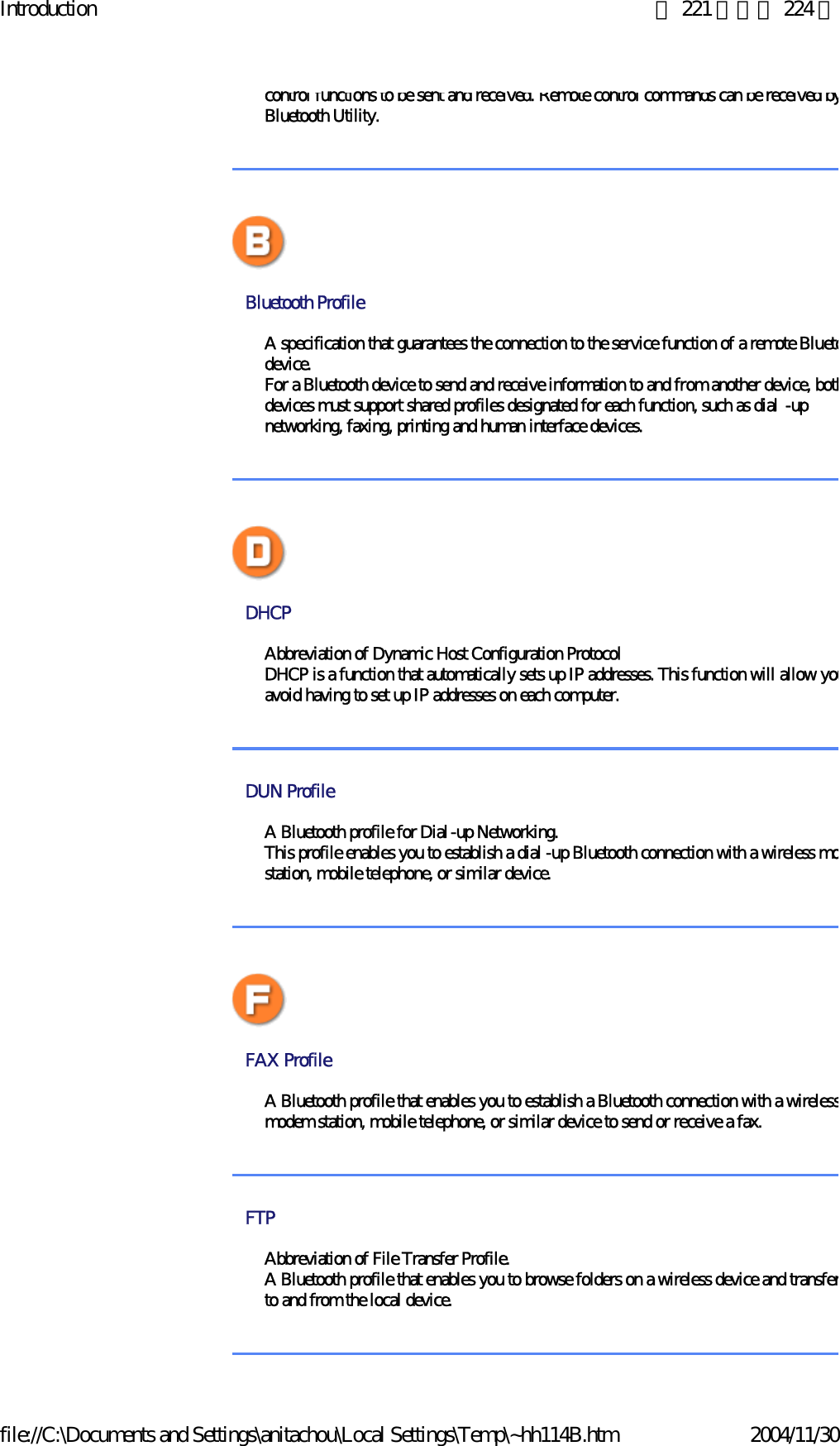 Introduction 第 221 頁，共 224 頁file://C:\Documents and Settings\anitachou\Local Settings\Temp\~hh114B.htm 2004/11/30control functions to be sent and received. Remote control commands can be received byBluetooth Utility. Bluetooth Profile A specification that guarantees the connection to the service function of a remote Bluetodevice.For a Bluetooth device to send and receive information to and from another device, bothdevices must support shared profiles designated for each function, such as dial -up networking, faxing, printing and human interface devices. DHCP Abbreviation of Dynamic Host Configuration ProtocolDHCP is a function that automatically sets up IP addresses. This function will allow youavoid having to set up IP addresses on each computer.  DUN Profile A Bluetooth profile for Dial-up Networking.This profile enables you to establish a dial -up Bluetooth connection with a wireless mostation, mobile telephone, or similar device.FAX Profile A Bluetooth profile that enables you to establish a Bluetooth connection with a wirelessmodem station, mobile telephone, or similar device to send or receive a fax. FTP Abbreviation of File Transfer Profile. A Bluetooth profile that enables you to browse folders on a wireless device and transferto and from the local device. 