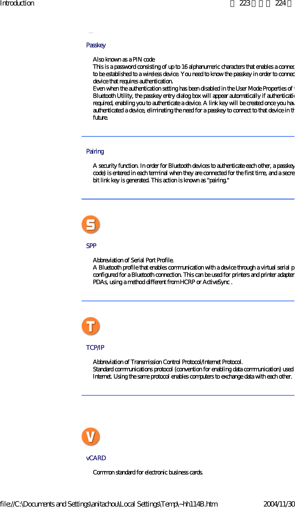 Introduction 第 223 頁，共 224 頁file://C:\Documents and Settings\anitachou\Local Settings\Temp\~hh114B.htm 2004/11/30PasskeyAlso known as a PIN codeThis is a password consisting of up to 16 alphanumeric characters that enables a connecto be established to a wireless device. You need to know the passkey in order to connecdevice that requires authentication.Even when the authentication setting has been disabled in the User Mode Properties of tBluetooth Utility, the passkey entry dialog box will appear automatically if authenticatiorequired, enabling you to authenticate a device. A link key will be created once you havauthenticated a device, eliminating the need for a passkey to connect to that device in thfuture.PairingA security function. In order for Bluetooth devices to authenticate each other, a passkeycode) is entered in each terminal when they are connected for the first time, and a secretbit link key is generated. This action is known as &quot;pairing.&quot;SPP Abbreviation of Serial Port Profile.A Bluetooth profile that enables communication with a device through a virtual serial poconfigured for a Bluetooth connection. This can be used for printers and printer adaptersPDAs, using a method different from HCRP or ActiveSync . TCP/IP Abbreviation of Transmission Control Protocol/Internet Protocol.Standard communications protocol (convention for enabling data communication) used Internet. Using the same protocol enables computers to exchange data with each other.  vCARD Common standard for electronic business cards.