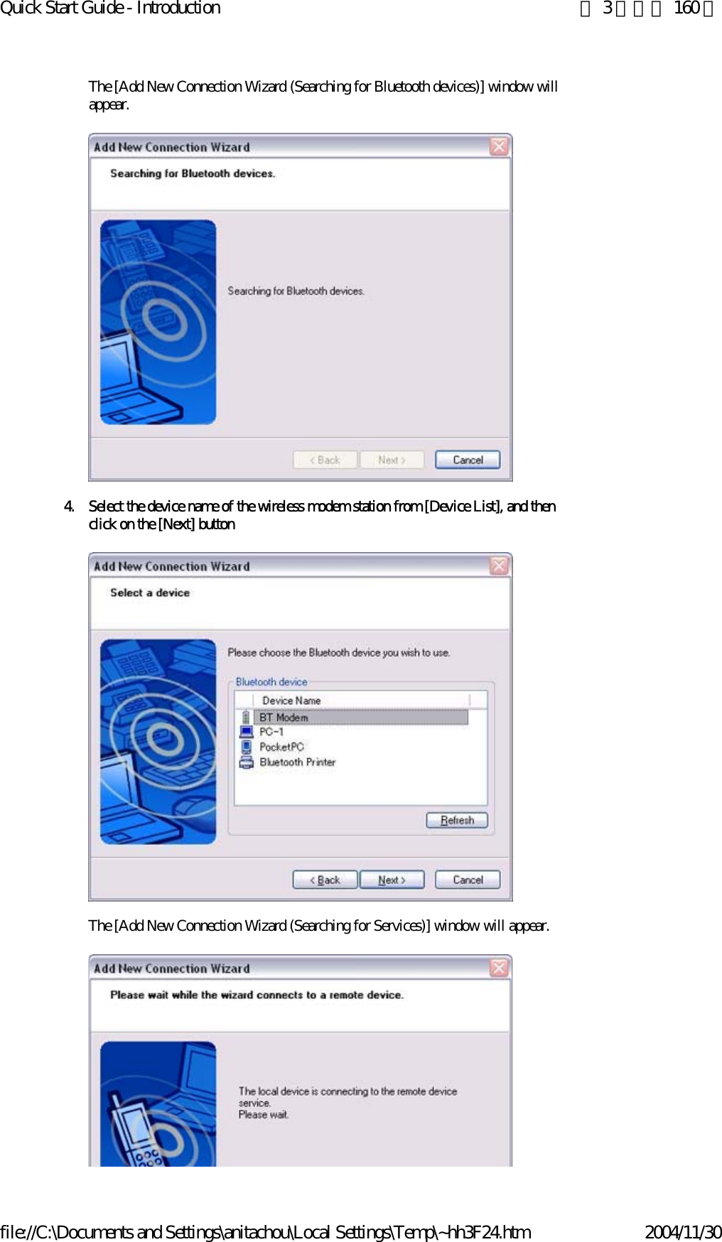 Quick Start Guide - Introduction 第 3 頁，共 160 頁file://C:\Documents and Settings\anitachou\Local Settings\Temp\~hh3F24.htm 2004/11/30The [Add New Connection Wizard (Searching for Bluetooth devices)] window will appear.4. Select the device name of the wireless modem station from [Device List], and then click on the [Next] buttonThe [Add New Connection Wizard (Searching for Services)] window will appear.