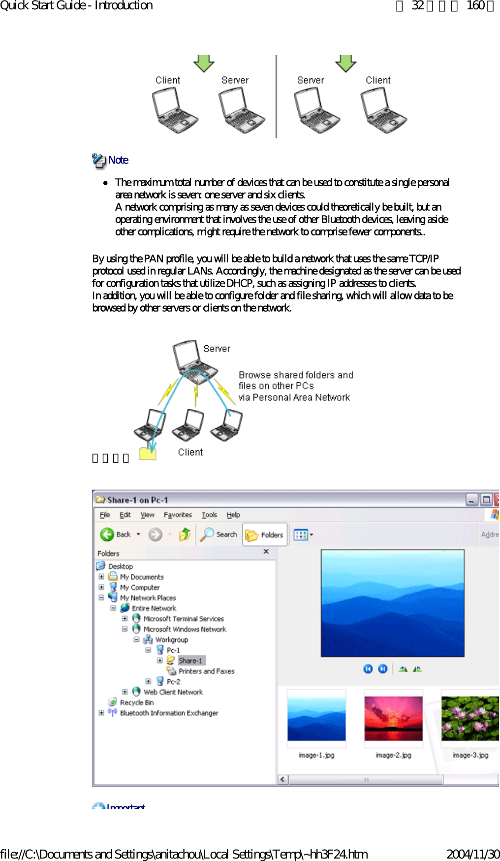 Quick Start Guide - Introduction 第 32 頁，共 160 頁file://C:\Documents and Settings\anitachou\Local Settings\Temp\~hh3F24.htm 2004/11/30zThe maximum total number of devices that can be used to constitute a single personal area network is seven: one server and six clients.A network comprising as many as seven devices could theoretically be built, but an operating environment that involves the use of other Bluetooth devices, leaving aside other complications, might require the network to comprise fewer components..By using the PAN profile, you will be able to build a network that uses the same TCP/IP protocol used in regular LANs. Accordingly, the machine designated as the server can be used for configuration tasks that utilize DHCP, such as assigning IP addresses to clients.In addition, you will be able to configure folder and file sharing, which will allow data to be browsed by other servers or clients on the network.　　　　NoteImportant