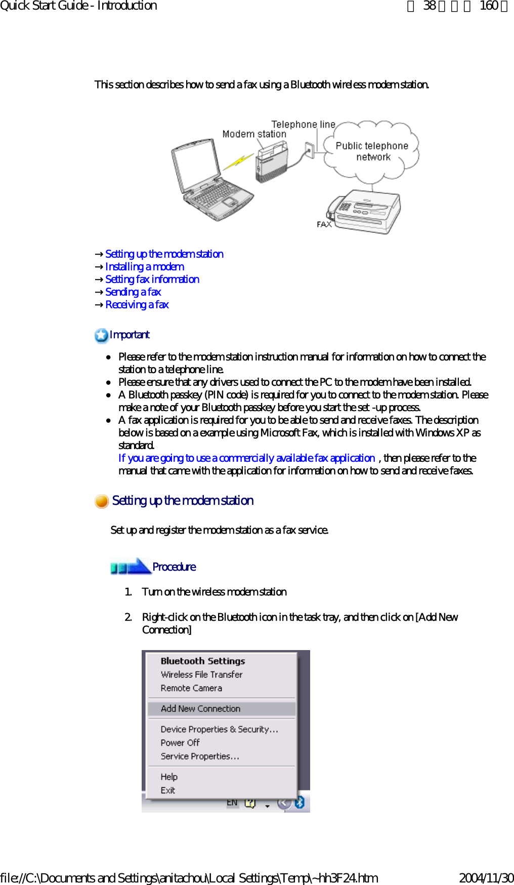Quick Start Guide - Introduction 第 38 頁，共 160 頁file://C:\Documents and Settings\anitachou\Local Settings\Temp\~hh3F24.htm 2004/11/30This section describes how to send a fax using a Bluetooth wireless modem station.→Setting up the modem station→Installing a modem →Setting fax information→Sending a fax→Receiving a faxzPlease refer to the modem station instruction manual for information on how to connect the station to a telephone line. zPlease ensure that any drivers used to connect the PC to the modem have been installed.zA Bluetooth passkey (PIN code) is required for you to connect to the modem station. Please make a note of your Bluetooth passkey before you start the set -up process.zA fax application is required for you to be able to send and receive faxes. The description below is based on a example using Microsoft Fax, which is installed with Windows XP as standard. If you are going to use a commercially available fax application , then please refer to the manual that came with the application for information on how to send and receive faxes. Set up and register the modem station as a fax service.1. Turn on the wireless modem station2. Right-click on the Bluetooth icon in the task tray, and then click on [Add New Connection] ImportantSetting up the modem stationProcedure