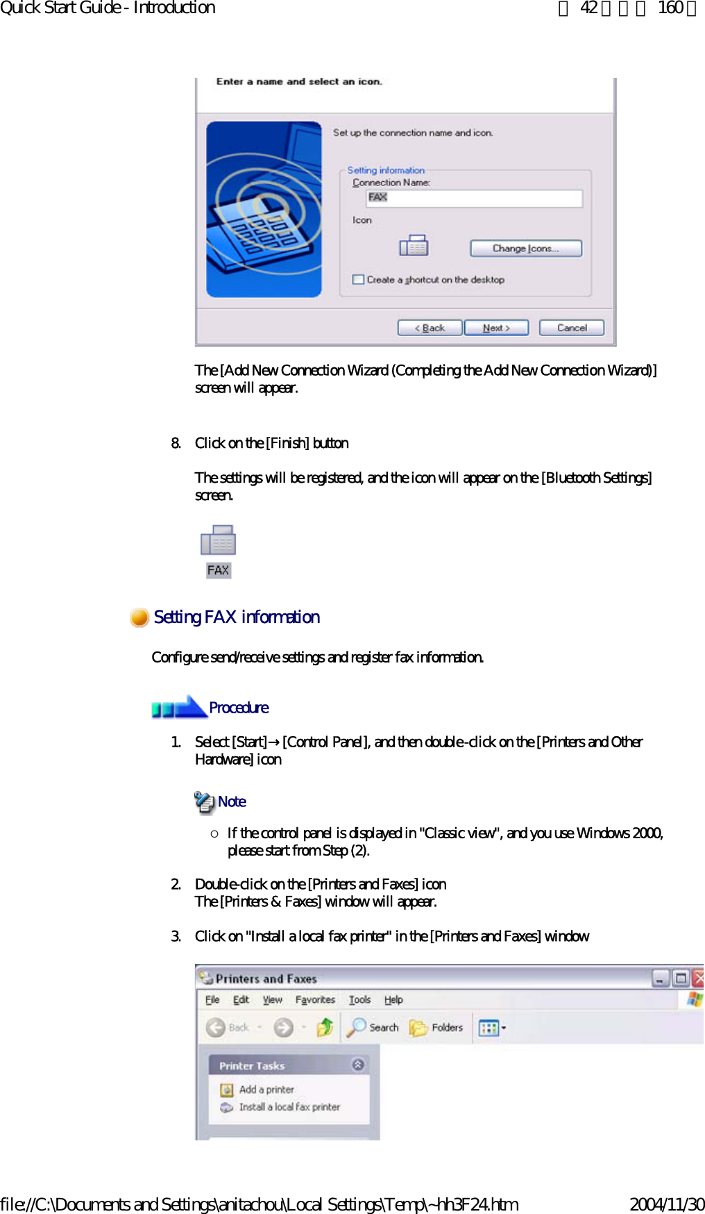 Quick Start Guide - Introduction 第 42 頁，共 160 頁file://C:\Documents and Settings\anitachou\Local Settings\Temp\~hh3F24.htm 2004/11/30The [Add New Connection Wizard (Completing the Add New Connection Wizard)] screen will appear.8. Click on the [Finish] buttonThe settings will be registered, and the icon will appear on the [Bluetooth Settings] screen. Configure send/receive settings and register fax information. 1. Select [Start]→[Control Panel], and then double-click on the [Printers and Other Hardware] icon{If the control panel is displayed in &quot;Classic view&quot;, and you use Windows 2000, please start from Step (2). 2. Double-click on the [Printers and Faxes] iconThe [Printers &amp; Faxes] window will appear.3. Click on &quot;Install a local fax printer&quot; in the [Printers and Faxes] windowSetting FAX informationProcedureNote
