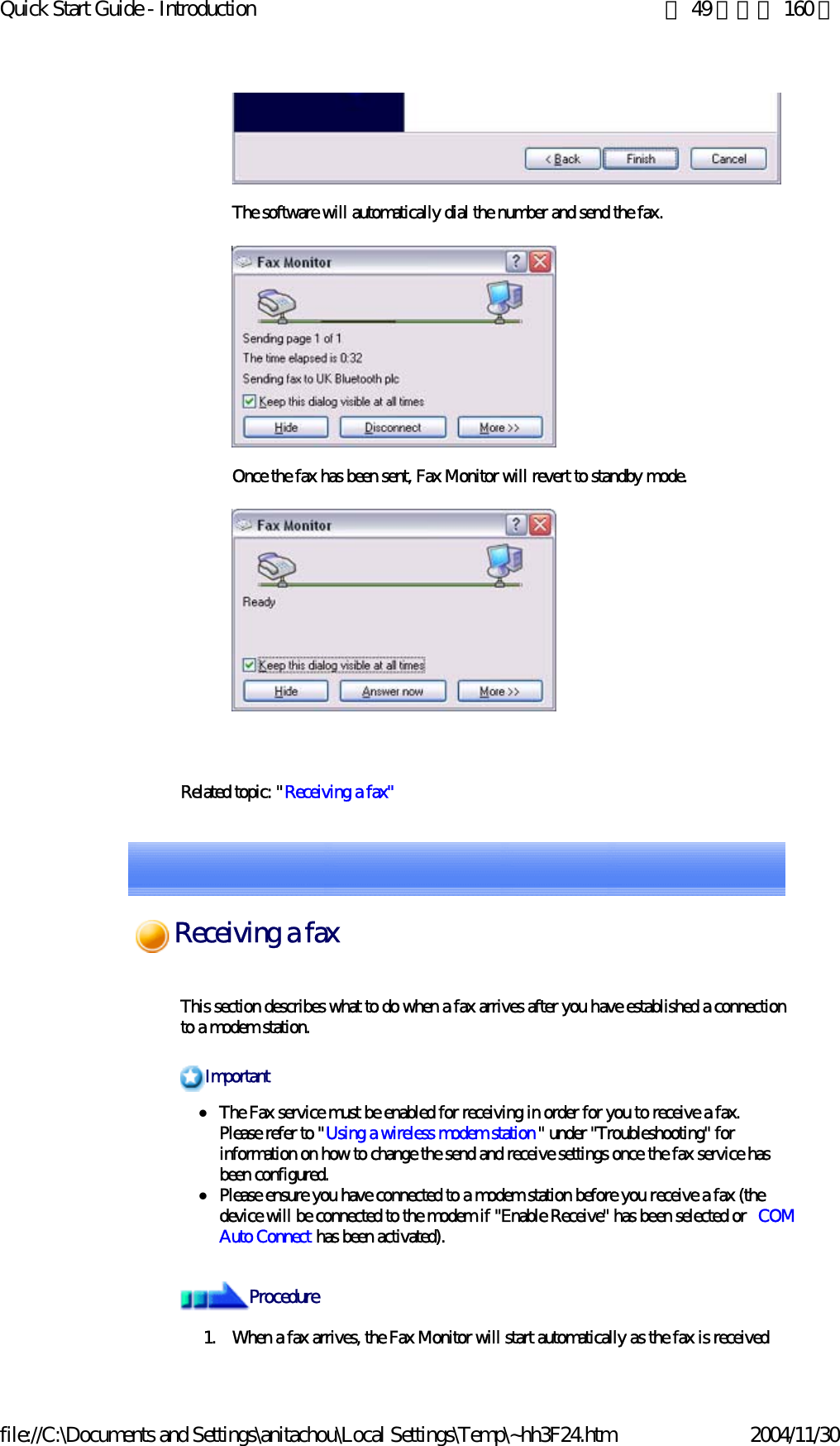 Quick Start Guide - Introduction 第 49 頁，共 160 頁file://C:\Documents and Settings\anitachou\Local Settings\Temp\~hh3F24.htm 2004/11/30 The software will automatically dial the number and send the fax.Once the fax has been sent, Fax Monitor will revert to standby mode. Related topic: &quot;Receiving a fax&quot; This section describes what to do when a fax arrives after you have established a connection to a modem station.zThe Fax service must be enabled for receiving in order for you to receive a fax.Please refer to &quot;Using a wireless modem station&quot; under &quot;Troubleshooting&quot; for information on how to change the send and receive settings once the fax service has been configured. zPlease ensure you have connected to a modem station before you receive a fax (the device will be connected to the modem if &quot;Enable Receive&quot; has been selected or  COM Auto Connect has been activated). 1. When a fax arrives, the Fax Monitor will start automatically as the fax is receivedImportantProcedureReceiving a fax